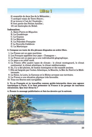 6) ensemble de deux îles de la Mélanésie ;
7) archipel voisin de Terre-Neuve ;
8) se trouve à l’est de l’Australie ;
9) font partie des Petites Antilles ;
10) est limitrophe du Brésil.
Indexation:
A. Saint-Pierre-et-Miquelon
B. La Guadeloupe
C. La Guyane
D. La Réunion
E. La Polynésie Française
F. La Nouvelle-Calédonie
G. La Martinique
2. Compose un texte de dix phrases disposées en ordre libre.
1. La France est un pays maritime.
2. Les Français appellent leur pays « l’hexagone ».
3. La France est un pays qui a une individualité géographique.
4. Ce pays a un relief varié.
5. La France offre quatre types de climats : le climat montagnard, le climat
continental, le climat atlantique, le climat méditerranéen.
6. Ici, il y a des plaines, de hautes montagnes et des massifs anciens.
7. Elle est baignée par l’océan Atlantique, la Manche, la Mer du Nord et la Médi­
terranée.
8. La Seine, la Loire, la Garonne et le Rhône arrosent son territoire.
9. La France a une situation physique très favorable.
10. Tous ces fleuves sont navigables.
3. Tu es Français et tu travailles comme guide-interprète dans une agence
touristique à Paris. Il te faut présenter la France à un groupe de touristes
ukrainiens. Que leur diras-tu ?
4. Ecoute le message publicitaire et fais les devoirs qui le suivent.
39
 