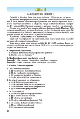 Bafcnin
LA RÉUNION EN LIBERTÉ !
Cet été à la Réunion, île de rêve, pour moins de 1 000 euros par personne.
Vous aimez les voyages découverte, choisissez alors la formule océan /randon­
née. A votre arrivée, vous êtes logé la première nuit dans un splendide hôtel 4
étoiles pour vous remettre de la fatigue du voyage et dès le lendemain, vous par­
tez 4x4 explorer l’île. Cascades, sommets et paysages superbes vous attendent.
Si vous avez envie d’une semaine détente, choisissez plutôt Flamingo-Club
qui vous accueille dans un cadre de rêve en bordure de plage de sable blanc. De
nombreuses activités de loisirs sportifs et culturels pourront vous accueillir ainsi
que vos enfants. En juillet-août : V2 pension seulement.
A partir du 15 septembre : 30 % de réduction.
Pour tout renseignement ou réservation, vous pouvez aussi nous contacter
par courriel : voyages@caramail.com.
Vous pouvez aussi nous appeler au 0800 24 48 12 (53 centimes d’euro par
minute), une hôtesse sera à votre écoute 7j /7 24 h /24 pour tout renseignement
ou pour les réservations.
A. Réponds aux questions.
1. Combien de formules nous propose cette publicité ?
2. Quelles sont ces formules ?
B. Quels mots ne sont pas dans le texte ?
Formule h î l e - passion - fantastique - explorer - paysages.
Formule 2 : désir - détente - décor - artistique - accueillir.
C. Choisis la bonne réponse.
1. Cette annonce concerne :
a. □ une croisière dans l’océan Indien
b. □ des randonnées en montagnes
c. □ un stage de plongée à la Réunion
d. □ des séjours détente ou découverte
2. Le prix de chacun de ces séjours est :
a. □ de 1 000 euros par personne
b. □ de moins de 2 000 euros par personne
c. □ de moins de 1 000 euros par personne
d. □ de 2 000 euros par personne
3. Le Flamingo-Club :
a. □ est situé près d’une plage de sable
b. □ se trouve dans les rochers
c. □ est situé en montagne
d. □ est ouvert seulement pendant l’été
4. Il est possible de faire une réservation :
a. □ par téléphone seulement
b. □ uniquement par courrier
40
 