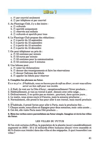 ÜJJüjfJ
c. n par courriel seulement
d. n par téléphone et par courriel
5. Au Flamingo-Club, il y a des loisirs :
a. □ culturels
b. □ sportifs uniquement
c. □ réservés aux enfants
d. □ culturels et sportifs pour tous
6. Le Flamingo-Club propose des réductions :
a. □ à partir du 12 septembre
b. □ à partir du 15 septembre
c. □ à partir du 15 novembre
d. □ à partir du 15 décembre
7. On peut téléphoner au prix de :
a. □ 53 centimes par minute
b. □ 53 euros par minute
c. □ 53 centimes pour la communication
d. □ 53 centimes pour 5 minutes
8. Une hôtesse peut :
a. n noter les réclamations
b. n donner des renseignements et faire les réservations
c. n donner l’adresse des hôtels
d. n appeler les hôtels pour réserver
5. Complète les phrases au futur.
E x e m p l e : D ’habitude, nous ne buvonspas de café au dîner; ce soir nous allons
servir un bon cafépour nos invités.
1. À Noël, ils vont sur la Côte d’Azur ; exceptionnellement l’hiver prochain...
2. Habituellement, je vais au travail à pied ; demain avec cette neige...
3. Ordinairement, il ne quitte pas sa maison ; pourtant, dans quinze jours...
4. Le matin, nous avons cours à 9 heures, mais la semaine prochaine ...
5. Normalement, elle prend le bus pour aller à son travail, mais mardi prochain678
6. D’habitude, il prend l’avion pour aller à Paris, mais la prochaine fois ...
7. Chaque année, nous allons en Espagne pour deux semaines, mais cette année...
8. Cet été, elle visite Paris mais l’été prochain ...
6. Mets les verbes entre parenthèses au futur simple. Imagine et écris les villes
du futur.
LES VILLES DU FUTUR
Si l’on croit certains chiffres, la population de la planète (avoir) considérablement
augmenté en 2050 : 10 à 12 milliards d’être humains (devoir) vivre ensemble et
60 % d’entre eux (résider) dans des villes st des mégapoles. A quoi (ressembler) ces
villes ?
41
 