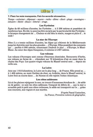Bafcnin
7. Place les mots manquants. Fais les accords nécessaires.
Temps - culminer - dépasser - source - roche - dôme - élevé - plage - montagne -
estuaire - éteint - fleuve - littoral - orage.
Les Pyrénées
Agées de 60 millions d’années, les Pyrénées ... à 3 298 mètres et possèdent de
nombreux lacs. En été, tu pourras être surpris par la particularité des Pyrénées :
le brusque changement de ... Chaleur et ciel bleu le matin, nuages et pluie d’... le
midi !
La star de l’Europe
Nées il y a trente millions d’années, les Alpes qui s’étirent de la Méditerranée
jusqu’en Autriche sont les plus grandes ... d’Europe. Elles possèdent des sommets
qui ... parfois 4 000 mètres, notamment l’endroit le plus ... d’Europe, le Mont-
Blanc. Au cœur des Alpes françaises, il culmine à 4 807 mètres.
Les volcans
Les volcans d’Auvergne sont comme d’énormes cheminées. Recouverts d’herbe,
ces volcans en forme de ... s’étendent sur 70 kilomètres d’est en ouest dans la
chaîne des Puys. Les quatre-vingts volcans du Massif central sont... depuis six
mille ans.
La Loire
Avec ses 1 012 kilomètres, la Loire est le plus long ... de France. Elle prend sa ...
à 1 408 mètres, au mont Gerbier-de-Jonc, en Ardèche, dans le Massif central, la
Loire finit sa course dans ... de Nantes où elle rejoint l’océan Atlantique.
Les côtes sableuses
Là où les plaines rejoignent la mer, on trouve d’immenses étendues de ... de sable
ou de galets : ce sont les côtes sableuses. Composé de débris de ... que la mer a
arrachés petit à petit aux côtes rocheuses, le sable est transporté sur le ... grâce
aux courants, aux vagues et aux marées.
D’après Pascal Coatanlem,
La France, Premières notions de géographie.
42
 