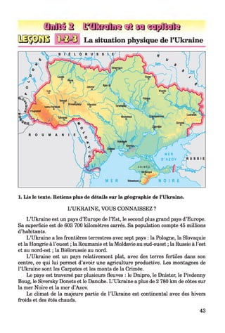 Œ MÏ32
B M M J
Q?2 Effif|jï3 3 3 a a çq ÿ fislte
La situation physique de l’Ukraine
1. Lis le texte. Retiens plus de détails sur la géographie de l’Ukraine.
L’UKRAINE, VOUS CONNAISSEZ ?
L ’Ukraine est un pays d’Europe de l’Est, le second plus grand pays d’Europe.
Sa superficie est de 603 700 kilomètres carrés. Sa population compte 45 millions
d’habitants.
L ’Ukraine a les frontières terrestres avec sept pays : la Pologne, la Slovaquie
et la Hongrie à l’ouest ; la Roumanie et la Moldavie au sud-ouest ; la Russie à l’est
et au nord-est ; la Biélorussie au nord.
L ’Ukraine est un pays relativement plat, avec des terres fertiles dans son
centre, ce qui lui permet d’avoir une agriculture productive. Les montagnes de
l’Ukraine sont les Carpates et les monts de la Crimée.
Le pays est traversé par plusieurs fleuves : le Dnipro, le Dnister, le Pivdenny
Boug, le Siversky Donets et le Danube. L ’Ukraine a plus de 2 780 km de côtes sur
la mer Noire et la mer d’Azov.
Le climat de la majeure partie de l’Ukraine est continental avec des hivers
froids et des étés chauds.
43
 
