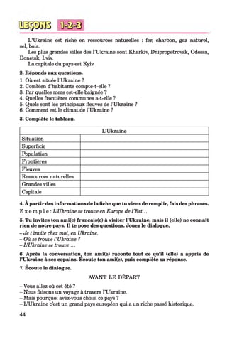 L ’Ukraine est riche en ressources naturelles : fer, charbon, gaz naturel,
sel, bois.
Les plus grandes villes des l’Ukraine sont Kharkiv, Dnipropetrovsk, Odessa,
Donetsk, Lviv.
La capitale du pays est Kyiv.
2. Réponds aux questions.
1. Où est située l’Ukraine ?
2. Combien d’habitants compte-t-elle ?
3. Par quelles mers est-elle baignée ?
4. Quelles frontières communes a-t-elle ?
5. Quels sont les principaux fleuves de l’Ukraine ?
6. Comment est le climat de l’Ukraine ?
3. Complète le tableau.
*0 = 0 = 8
L’Ukraine
Situation
Superficie
Population
Frontières
Fleuves
Ressources naturelles
Grandes villes
Capitale
4. À partir des informations de la fiche que tu viens de remplir, fais des phrases.
E x e m p l e : L ’Ukraine se trouve en Europe de l ’Est...
5. Tu invites ton ami(e) francais(e) à visiter l’Ukraine, mais il (elle) ne connaît
rien de notre pays. Il te pose des questions. Jouez le dialogue.
- Je t’invite chez moi, en Ukraine.
- Où se trouve l ’Ukraine ?
- L ’Ukraine se trouve ...
6. Après la conversation, ton ami(e) raconte tout ce qu’il (elle) a appris de
l’Ukraine à ses copains. Ecoute ton ami(e), puis complète sa réponse.
7. Écoute le dialogue.
AVANT LE DÉPART
- Vous allez où cet été ?
- Nous faisons un voyage à travers l’Ukraine.
- Mais pourquoi avez-vous choisi ce pays ?
- L’Ukraine c’est un grand pays européen qui a un riche passé historique.
44
 
