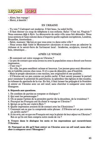 QSÿDGB
- Alors, bon voyage !
- Merci, à bientôt !
<ûc&0
EN UKRAINE
- Tu vois ? L’aéroport est moderne. Il fait beau. Le soleil brille.
- Il faut donner un coup de téléphone à nos enfants. Salut ! C’est toi, Virginie ?
Nous sommes déjà à Kyiv. La découverte de cette ville nous fait détendre. Nous
nous sentons à l’aise comme dans n’importe quelle capitale européenne, Londres,
Bruxelles, Amsterdam...
- Salut, mamam ! Qu’est-ce que vous avez vu dans cette ville ?
- Nous avons déjà visité le Montmartre ukrainien et nous avons pu admirer la
richesse et le savoir-faire de l’artisanat local : broderies, sculpture, travail du
bois, céramique...
APRÈS LE VOYAGE
- Et comment est votre voyage en Ukraine ?
- Le peu de contact que nous avons eu avec la population nous a donné une bonne
impression.
- C’est vrai ?
- En ville, les gens semblent calmes et heureux. Les jeunes gens sont décontrac­
tés et habillés comme chez nous. Il n’y a pas de désordre, pas d’hostilité.
- Mais le peuple ukrainien a ses racines, son originalité et ses qualités...
- L’Ukraine est un peu comme un jardin caché. Il faut savoir pousser le portail
pour constater le potentiel du patrimoine, la splendeur des églises et des musées,
la richesse du spectacle de la rue. En fait, il faut laisser les préjugés à la frontière
et entrer en Ukraine avec un œil neuf, sans chercher à comparer avec notre
Hexagone.
8. Réponds aux questions.
1. De combien de parties se compose ce dialogue ?
2. Qui sont les personnages ?
3. Où se passe l’action de la première partie (de la deuxième, de la troisième) ?
4. Pourquoi les Français ont-ils choisi le voyage en Ukraine ?
5. Qu’est-ce qu’ils ont visité à Kyiv ?
6. Quelle impression avaient-ils de contact avec les Ukrainiens ?
7. Comment est-ce que tu comprends cette phrase : L ’Ukraine est un peu comme
unjardin caché ?
8. A ton avis, est-ce que ces Français ont reçu le plaisir de leur séjour en Ukraine ?
Est-ce qu’ils ont bien compris notre mode de vie ?
9. Trouve dans le dialogue les mots et les expressions qui caractérisent
l’Ukraine.
10. Pourquoi on dit qu’il faut entrer en Ukraine avec un œil neuf, sans cher­
cher à comparer avec l’Hexagone ?
45
 