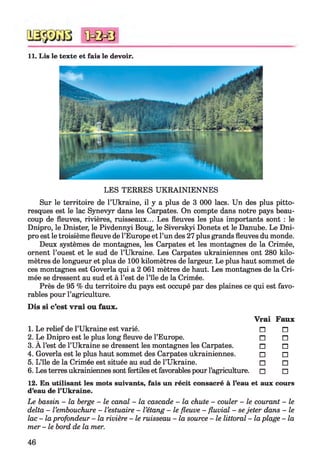 11. Lis le texte et fais le devoir.
LES TERRES U KRAINIENNES
Sur le territoire de l’Ukraine, il y a plus de 3 000 lacs. Un des plus pitto­
resques est le lac Synevyr dans les Carpates. On compte dans notre pays beau­
coup de fleuves, rivières, ruisseaux... Les fleuves les plus importants sont : le
Dnipro, le Dnister, le Pivdennyi Boug, le Siverskyi Donets et le Danube. Le Dni-
pro est le troisième fleuve de l’Europe et l’un des 27 plus grands fleuves du monde.
Deux systèmes de montagnes, les Carpates et les montagnes de la Crimée,
ornent l’ouest et le sud de l’Ukraine. Les Carpates ukrainiennes ont 280 kilo­
mètres de longueur et plus de 100 kilomètres de largeur. Le plus haut sommet de
ces montagnes est Goverla qui a 2 061 mètres de haut. Les montagnes de la Cri­
mée se dressent au sud et à l’est de l’île de la Crimée.
Près de 95 % du territoire du pays est occupé par des plaines ce qui est favo­
rables pour l’agriculture.
Dis si c’est vrai ou faux.
Vrai Faux
1. Le relief de l’Ukraine est varié. П П
2. Le Dnipro est le plus long fleuve de l’Europe. П П
3. A l’est de l’Ukraine se dressent les montagnes les Carpates. □ □
4. Goverla est le plus haut sommet des Carpates ukrainiennes. □ □
5. L’île de la Crimée est située au sud de l’Ukraine. □ □
6. Les terres ukrainiennes sont fertiles et favorables pour l’agriculture. □ □
12. En utilisant les mots suivants, fais un récit consacré à l’eau et aux cours
d’eau de l’Ukraine.
Le bassin - la berge - le canal - la cascade - la chute - couler - le courant - le
delta - l’embouchure - l ’estuaire - l’étang - le fleuve - fluvial - sejeter dans - le
lac - la profondeur - la rivière - le ruisseau - la source - le littoral - la plage - la
mer - le bord de la mer.
46
 