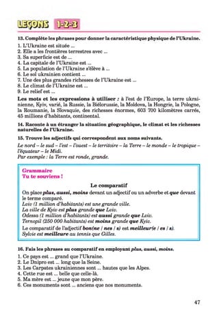 13. Complète les phrases pour donner la caractéristique physique de l’Ukraine.
1. L’Ukraine est située ...
2. Elle a les frontières terrestres avec ...
3. Sa superficie est de ...
4. La capitale de l’Ukraine est...
5. La population de l’Ukraine s’élève à ...
6. Le sol ukrainien contient...
7. Une des plus grandes richesses de l’Ukraine est...
8. Le climat de l’Ukraine est...
9. Le relief est...
Les mots et les expressions à utiliser : à l’est de l’Europe, la terre ukrai­
nienne, Kyiv, varié, la Russie, la Biélorussie, la Moldova, la Hongrie, la Pologne,
la Roumanie, la Slovaquie, des richesses énormes, 603 700 kilomètres carrés,
45 millions d’habitants, continental.
14. Raconte à un étranger la situation géographique, le climat et les richesses
naturelles de l’Ukraine.
15. Trouve les adjectifs qui correspondent aux noms suivants.
Le nord - le sud - l’est - l ’ouest - le territoire - la Terre - le monde - le tropique -
l’équateur - le Midi.
Par exemple : la Terre est ronde, grande.*123456
*0 = 0 = 8
Grammaire
Tu te souviens !
Le comparatif
On placeplus, aussi, m oins devant un adjectif ou un adverbe et que devant
le terme comparé.
Lviv (1 million d’habitants) est une grande ville.
La ville de Kyiv estplus grande que Lviv.
Odessa (1 million d’habitants) est aussi grande que Lviv.
Ternopil (250 000 habitants) est m oins grande que Kyiv.
Le comparatif de l’adjectif bon(ne /nés /s) est m eilleurfe I es I s).
Sylvie est m eilleure au tennis que Gilles.
16. Fais les phrases au comparatif en employant plus, aussi, moins.
1. Ce pays est... grand que l’Ukraine.
2. Le Dnipro est... long que la Seine.
3. Les Carpates ukrainiennes sont... hautes que les Alpes.
4. Cette rue est... belle que celle-là.
5. Ma mère est... jeune que mon père.
6. Ces monuments sont... anciens que nos monuments.
47
 