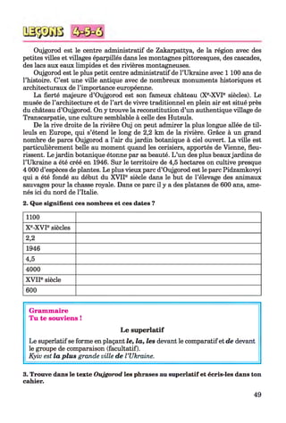 Oujgorod est le centre administratif de Zakarpattya, de la région avec des
petites villes et villages éparpillés dans les montagnes pittoresques, des cascades,
des lacs aux eaux limpides et des rivières montagneuses.
Oujgorod est le plus petit centre administratif de l’Ukraine avec 1 100 ans de
l’histoire. C’est une ville antique avec de nombreux monuments historiques et
architecturaux de l’importance européenne.
La fierté majeure d’Oujgorod est son fameux château (Xe-XVIe siècles). Le
musée de l’architecture et de l’art de vivre traditionnel en plein air est situé près
du château d’Oujgorod. On y trouve la reconstitution d’un authentique village de
Transcarpatie, une culture semblable à celle des Hutsuls.
De la rive droite de la rivière Ouj on peut admirer la plus longue allée de til­
leuls en Europe, qui s’étend le long de 2,2 km de la rivière. Grâce à un grand
nombre de parcs Oujgorod a l’air du jardin botanique à ciel ouvert. La ville est
particulièrement belle au moment quand les cerisiers, apportés de Vienne, fleu­
rissent. Le jardin botanique étonne par sa beauté. L ’un des plus beaux jardins de
l’Ukraine a été créé en 1946. Sur le territoire de 4,5 hectares on cultive presque
4 000 d’espèces de plantes. Le plus vieux parc d’Oujgorod est le parc Pidzamkovyi
qui a été fondé au début du XVIIe siècle dans le but de l’élevage des animaux
sauvages pour la chasse royale. Dans ce parc il y a des platanes de 600 ans, ame­
nés ici du nord de l’Italie.3
2. Que signifient ces nombres et ces dates ?
1100
Xe-XVIe siècles
2,2
1946
4,5
4000
X VIIe siècle
600
Grammaire
Tu te souviens !
Le superlatif
Le superlatif se forme en plaçant le, la, les devant le comparatifet de devant
le groupe de comparaison (facultatif).
Kyiv est la plus grande ville de l ’Ukraine.
3. Trouve dans le texte Oujgorod les phrases au superlatif et écris-les dans ton
cahier.
49
 