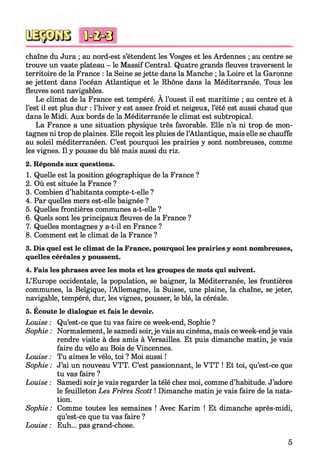 chaîne du Jura ; au nord-est s’étendent les Vosges et les Ardennes ; au centre se
trouve un vaste plateau - le Massif Central. Quatre grands fleuves traversent le
territoire de la France : la Seine se jette dans la Manche ; la Loire et la Garonne
se jettent dans l’océan Atlantique et le Rhône dans la Méditerranée. Tous les
fleuves sont navigables.
Le climat de la France est tempéré. A l’ouest il est maritime ; au centre et à
l’est il est plus dur : l’hiver y est assez froid et neigeux, l’été est aussi chaud que
dans le Midi. Aux bords de la Méditerranée le climat est subtropical.
La France a une situation physique très favorable. Elle n’a ni trop de mon­
tagnes ni trop de plaines. Elle reçoit les pluies de l’Atlantique, mais elle se chauffe
au soleil méditerranéen. C’est pourquoi les prairies y sont nombreuses, comme
les vignes. Il y pousse du blé mais aussi du riz.
2. Réponds aux questions.
1. Quelle est la position géographique de la France ?
2. Où est située la France ?
3. Combien d’habitants compte-t-elle ?
4. Par quelles mers est-elle baignée ?
5. Quelles frontières communes a-t-elle ?
6. Quels sont les principaux fleuves de la France ?
7. Quelles montagnes y a-t-il en France ?
8. Comment est le climat de la France ?
3. Dis quel est le climat de la France, pourquoi les prairies y sont nombreuses,
quelles céréales y poussent.
4. Fais les phrases avec les mots et les groupes de mots qui suivent.
L’Europe occidentale, la population, se baigner, la Méditerranée, les frontières
communes, la Belgique, l’Allemagne, la Suisse, une plaine, la chaîne, se jeter,
navigable, tempéré, dur, les vignes, pousser, le blé, la céréale.
5. Écoute le dialogue et fais le devoir.
Louise : Qu’est-ce que tu vas faire ce week-end, Sophie ?
Sophie : Normalement, le samedi soir,je vais au cinéma, mais ce week-endje vais
rendre visite à des amis à Versailles. Et puis dimanche matin, je vais
faire du vélo au Bois de Vincennes.
Louise : Tu aimes le vélo, toi ? Moi aussi !
Sophie : J’ai un nouveau VTT. C’est passionnant, le V TT ! Et toi, qu’est-ce que
tu vas faire ?
Louise : Samedi soirje vais regarder la télé chez moi, comme d’habitude. J’adore
le feuilleton Les Frères Scott ! Dimanche matin je vais faire de la nata­
tion.
Sophie : Comme toutes les semaines ! Avec Karim ! Et dimanche après-midi,
qu’est-ce que tu vas faire ?
Louise : Euh... pas grand-chose.
<ûc& 0
5
 