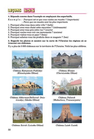 4. Réponds comme dans l’exemple en employant des superlatifs.
E x e m p l e : - Pourquoi est-ce que vous visitez ces musées ? (importants)
- Parce que ces musées sont lesplus importants.
1. Pourquoi allez-vous dans cette ville ? (belle)
2. Pourquoi avez-vous choisi cette excursion ? (intéressante)
3. Pourquoi avez-vous pris cette rue ? (courte)
4. Pourquoi voulez-vous voir ces monuments ? (anciens)
5. Pourquoi visitez-vous ce pays ? (beau)
6. Pourquoi achetez-vous les produits dans ce magasin ? (bon)
5. Regarde les photos et montre sur la carte de l’Ukraine les régions où se
trouvent ces châteaux.
Il y a plus de 5 000 châteaux sur le territoire de l’Ukraine. Voilà les plus célèbres.
Château Kamyanets-Podilskyi
(Khmelnytska Oblast)
Château Akkerman(Belhorod- Dnis-
trovskyi, Odeska Oblast)
Château Svirzh (Lvivska Oblast)
Château Khotyn
(Chernivetska Oblast)
Château Palanok
(Mukachevo, Transcarpatie)
50
 