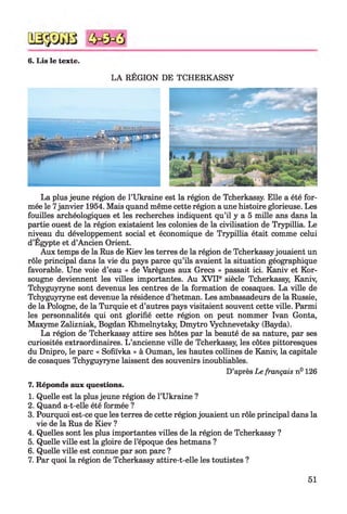 6. Lis le texte.
LA RÉGION DE TCHERKASSY
La plus jeune région de l’Ukraine est la région de Tcherkassy. Elle a été for­
mée le 7janvier 1954. Mais quand même cette région a une histoire glorieuse. Les
fouilles archéologiques et les recherches indiquent qu’il y a 5 mille ans dans la
partie ouest de la région existaient les colonies de la civilisation de Trypillia. Le
niveau du développement social et économique de Trypillia était comme celui
d’Égypte et d’Ancien Orient.
Aux temps de la Rus de Kiev les terres de la région de Tcherkassyjouaient un
rôle principal dans la vie du pays parce qu’ils avaient la situation géographique
favorable. Une voie d’eau « de Varègues aux Grecs » passait ici. Kaniv et Kor-
sougne deviennent les villes importantes. Au XVIIe siècle Tcherkassy, Kaniv,
Tchyguyryne sont devenus les centres de la formation de cosaques. La ville de
Tchyguyryne est devenue la résidence d’hetman. Les ambassadeurs de la Russie,
de la Pologne, de la Turquie et d’autres pays visitaient souvent cette ville. Parmi
les personnalités qui ont glorifié cette région on peut nommer Ivan Gonta,
Maxyme Zalizniak, Bogdan Khmelnytsky, Dmytro Vychnevetsky (Bayda).
La région de Tcherkassy attire ses hôtes par la beauté de sa nature, par ses
curiosités extraordinaires. L ’ancienne ville de Tcherkassy, les côtes pittoresques
du Dnipro, le parc « Sofiïvka » à Ouman, les hautes collines de Kaniv, la capitale
de cosaques Tchyguyryne laissent des souvenirs inoubliables.
D’après Le français n° 126
7. Réponds aux questions.
1. Quelle est la plus jeune région de l’Ukraine ?
2. Quand a-t-elle été formée ?
3. Pourquoi est-ce que les terres de cette région jouaient un rôle principal dans la
vie de la Rus de Kiev ?
4. Quelles sont les plus importantes villes de la région de Tcherkassy ?
5. Quelle ville est la gloire de l’époque des hetmans ?
6. Quelle ville est connue par son parc ?
7. Par quoi la région de Tcherkassy attire-t-elle les toutistes ?
51
 