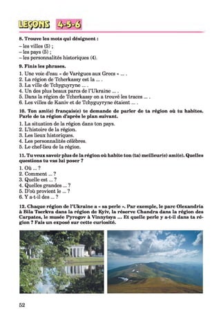 8. Trouve les mots qui désignent :
- les villes (5) ;
- les pays (5) ;
- les personnalités historiques (4).
9. Finis les phrases.
1. Une voie d’eau « de Varègues aux Grecs » ....
2. La région de Tcherkassy est la ....
3. La ville de Tchyguyryne ....
4. Un des plus beaux parcs de l’Ukraine ....
5. Dans la région de Tcherkassy on a trouvé les traces ....
6. Les villes de Kaniv et de Tchyguyryne étaient....
10. Ton ami(e) français(e) te demande de parler de ta région où tu habites.
Parle de ta région d’après le plan suivant.
1. La situation de la région dans ton pays.
2. L’histoire de la région.
3. Les lieux historiques.
4. Les personnalités célèbres.
5. Le chef-lieu de la région.
11. Tu veux savoir plus de la région où habite ton (ta) meilleur(e) ami(e). Quelles
questions tu vas lui poser ?
1. O ù ... ?
2. Comment... ?
3. Quelle est... ?
4. Quelles grandes ... ?
5. D’où provient le ... ?
6. Y a-t-il des ... ?
12. Chaque région de l’Ukraine a « sa perle ». Par exemple, le parc Olexandria
à Bila Tserkva dans la région de Kyiv, la réserve Chandra dans la région des
Carpates, le musée Pyrogov à Vinnytsya ... Et quelle perle y a-t-il dans ta ré­
gion ? Fais un exposé sur cette curiosité.
52
 