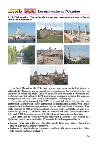 Les merveilles de l’Ukraine
1. Lis l’information. Trouve les photos qui correspondent aux merveilles de
l’Ukraine et nomme-les.
Les Sept Merveilles de l’Ukraine ce sont sept monuments historiques et
culturels de l’Ukraine, qui ont gagné la reconnaissance des Ukrainiens pour sa
beauté et sa valeur culturelle. Ces sites culturels sont vraiment intéressants non
seulement pour les habitants de l’Ukraine, mais aussi pour la masse des touristes
étrangers qui visitent chaque année le territoire de notre pays.
Ce concours s’est tenu enjuillet 2007. Le vote était divisé en deux parties : une
partie pour les experts et l’autre partie pour les internautes. Les autorités locales
et provinciales (oblast) ont composé une liste de 1 000 candidats. Un conseil d’ex­
perts composé de 100 personnes a choisi une liste de 21 candidats. Le vote a été
ouvert le 7juillet 2007. Environ 77 000 internautes ont voté. Le vote a été clôturé
le 21 août 2007. Les résultats ont été officiellement annoncés le même jour.
Une autre liste de « sept merveilles naturelles d’Ukraine » a été définie et a
également donné lieu à l’émission d’une série de timbres-postes (2011).
• Le parc Sofiyivsky à Ouman, dans l’oblast de Tcherkassy (jardin botanique
créé en 1796 par Stanislav Pototskyi) ;
• La Laure de Kyiv-Petchersk (monastère fondé en 1051 par saint Antoine l’Atho-
nite et saint Théodose de Kyiv) ;
53
 
