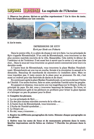 La capitale de l’Ukraine
1. Observe les photos. Qu’est-ce qu’elles représentent ? Lis le titre du texte.
Fais des hypothèses sur son contenu.
2. Lis le texte.
IMPRESSIONS DE K YIV
Écrit par Henk von Pickartz
Dans le centre-ville, il y a plein de choses à voir et à faire. La rue principale de
Kyiv s’appelle Khrestchatyk. D’un coté de Khrestchatyk, vous trouverez un des
plus anciens marchés couverts de la ville, Bessarabka. Cela mérite le détour de
l’extérieur et de l’intérieur. Il est aussi bon à savoir que le caviar n’y est pas très
cher... Dans le sous-sol vous trouverez un grand centre commercial avec tout à la
dernière mode.
A l’autre bout de Khrestchatyk, vous trouverez la place Maidan Nezalezh-
nosti. Khrestchatyk est une rue en courbe, fermée à la circulation le samedi et le
dimanche. Beaucoup de marchands de souvenirs s’y installent alors. Mais ne
vous inquiétez pas, il reste encore de la place pour se promener. En été, c’est
aussi un endroit pour des festivités de danse et de chant.
En continuant après la place Maidan Nezalezhnosti, on se trouve devant l’Arche
de l’Amitié. Une arche énorme, faite en acier, symbolise l’amitié entre les peuples.
En passant en dessous, vous aurez une vue magnifique sur le Dnipro, le fleuve
principal du pays. En été, vous y trouverez beaucoup de bateaux. En hiver, ici
c’est complètement gelé et les pêcheurs en profitent pour briser la glace épaisse
et s’attraper un peu de poisson pour le dîner.
3. Complète les phrases.
1. La rue principale de Kyiv ... .
2. Un des plus anciens marchés couverts de la ville est....
3. A l’autre bout de Khrestchatyk, vous trouverez ... .
4. L’Arche de l’Amitié symbolise ....
5. Le Dnipro e st... .
6. En été, vous y trouverez ....
4. Repère les différents paragraphes du texte. Résume chaque paragraphe en
une phrase.5
5. Relève tous les noms de lieux et de monuments présents dans le texte.
Quelles impressions ont-ils faites au visiteur ? Cherche les phrases dans le
texte.
57
 