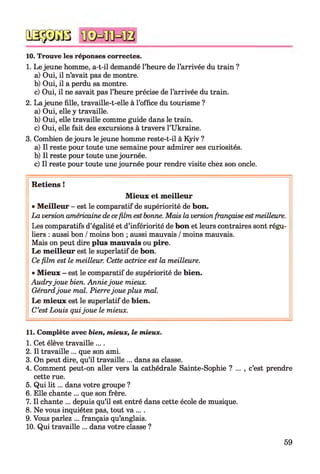 10. Trouve les réponses correctes.
1. Le jeune homme, a-t-il demandé l’heure de l’arrivée du train ?
a) Oui, il n’avait pas de montre.
b) Oui, il a perdu sa montre.
c) Oui, il ne savait pas l’heure précise de l’arrivée du train.
2. La jeune fille, travaille-t-elle à l’office du tourisme ?
a) Oui, elle y travaille.
b) Oui, elle travaille comme guide dans le train.
c) Oui, elle fait des excursions à travers l’Ukraine.
3. Combien de jours le jeune homme reste-t-il à Kyiv ?
a) Il reste pour toute une semaine pour admirer ses curiosités.
b) Il reste pour toute une journée.
c) Il reste pour toute une journée pour rendre visite chez son oncle.*12345678910
Q S ÿ D G B
Retiens !
Mieux et meilleur
• Meilleur - est le comparatif de supériorité de bon.
La version américaine de cefilm est bonne. Mais la versionfrançaise est meilleure.
Les comparatifs d’égalité et d’infériorité de bon et leurs contraires sont régu­
liers : aussi bon /moins bon ; aussi mauvais /moins mauvais.
Mais on peut dire plus mauvais ou pire.
Le meilleur est le superlatif de bon.
Ce film est le meilleur. Cette actrice est la meilleure.
• Mieux - est le comparatif de supériorité de bien.
Audryjoue bien. Anniejoue mieux.
Gérardjoue mal. Pierrejoue plus mal.
Le mieux est le superlatif de bien.
C’est Louis quijoue le mieux.
11. Complète avec bien, mieux, le mieux.
1. Cet élève travaille ....
2. Il travaille ... que son ami.
3. On peut dire, qu’il travaille ... dans sa classe.
4. Comment peut-on aller vers la cathédrale Sainte-Sophie ? ... , c’est prendre
cette rue.
5. Qui lit ... dans votre groupe ?
6. Elle chante ... que son frère.
7. Il chante ... depuis qu’il est entré dans cette école de musique.
8. Ne vous inquiétez pas, tout va ....
9. Vous parlez ... français qu’anglais.
10. Qui travaille ... dans votre classe ?
59
 