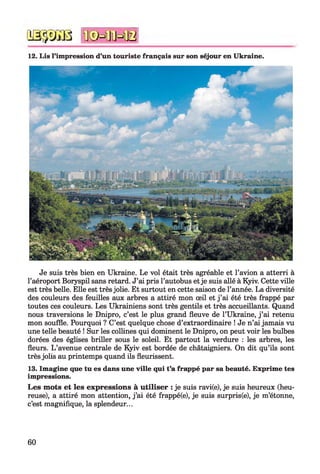iâ -jy iU ïfêH lïH B
12. Lis l’impression d’un touriste français sur son séjour en Ukraine.
Je suis très bien en Ukraine. Le vol était très agréable et l’avion a atterri à
l’aéroport Boryspil sans retard. J’ai pris l’autobus et je suis allé à Kyiv. Cette ville
est très belle. Elle est très jolie. Et surtout en cette saison de l’année. La diversité
des couleurs des feuilles aux arbres a attiré mon œil et j ’ai été très frappé par
toutes ces couleurs. Les Ukrainiens sont très gentils et très accueillants. Quand
nous traversions le Dnipro, c’est le plus grand fleuve de l’Ukraine, j ’ai retenu
mon souffle. Pourquoi ? C’est quelque chose d’extraordinaire ! Je n’ai jamais vu
une telle beauté ! Sur les collines qui dominent le Dnipro, on peut voir les bulbes
dorées des églises briller sous le soleil. Et partout la verdure : les arbres, les
fleurs. L ’avenue centrale de Kyiv est bordée de châtaigniers. On dit qu’ils sont
très jolis au printemps quand ils fleurissent.
13. Imagine que tu es dans une ville qui t’a frappé par sa beauté. Exprime tes
impressions.
Les mots et les expressions à utiliser : je suis ravi(e), je suis heureux (heu­
reuse), a attiré mon attention, j ’ai été frappé(e), je suis surpris(e), je m’étonne,
c’est magnifique, la splendeur...
60
 