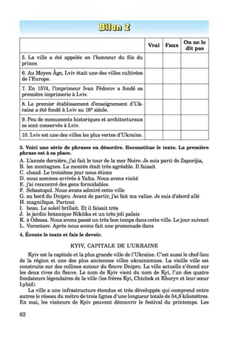 0 D32 2
Vrai Faux
On ne le
dit pas
5. La ville a été appelée en l’honneur du fils du
prince.
6. Au Moyen Âge, Lviv était une des villes cultivées
de l’Europe.
7. En 1574, l’imprimeur Ivan Fédorov a fondé sa
première imprimerie à Lviv.
8. Le premier établissement d’enseignement d’Uk­
raine a été fondé à Lviv au 16e siècle.
9. Peu de monuments historiques et architecturaux
se sont conservés à Lviv.
10. Lviv est une des villes les plus vertes d’Ukraine.
3. Voici une série de phrases en désordre. Reconstitue le texte. La première
phrase est à sa place.
A. L’année dernière, j ’ai fait le tour de la mer Noire. Je suis parti de Zaporijia,
B. les montagnes. La montée était très agréable. Il faisait
C. chaud. Le troisième jour nous étions
D. nous sommes arrivés à Yalta. Nous avons visité
E. j ’ai rencontré des gens formidables.
F. Sébastopol. Nous avons admiré cette ville
G. au bord du Dnipro. Avant de partir, j ’ai fait ma valise. Je suis d’abord allé
H. magnifique. Partout
I. beau. Le soleil brillait. Et il faisait très
J. le jardin botanique Nikitka et un très joli palais
K. à Odessa. Nous avons passé un très bon temps dans cette ville. Le jour suivant
L. Vorontsov. Après nous avons fait une promenade dans
4. Écoute le texte et fais le devoir.
KYIV, CAPITALE DE L’UKRAINE
Kyiv est la capitale et la plus grande ville de l’Ukraine. C’est aussi le chef-lieu
de la région et une des plus anciennes villes ukrainiennes. La vieille ville est
construite sur des collines autour du fleuve Dnipro. La ville actuelle s’étend sur
les deux rives du fleuve. Le nom de Kyiv vient du nom de Kyi, l’un des quatre
fondateurs légendaires de la ville (les frères Kyi, Chtchek et Khoryv et leur sœur
Lybid).
La ville a une infrastructure étendue et très développée qui comprend entre
autres le réseau du métro de trois lignes d’une longueur totale de 54,8 kilomètres.
En mai, les visiteurs de Kyiv peuvent découvrir le festival du printemps. Les
62
 