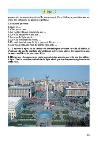 BODama
week-ends, les rues du centre-ville, notamment Khrechtchatyk, sont fermées au
trafic des véhicules au profit des piétons.
5. Finis les phrases.
1. Kyiv est...
2. C’est aussi une ...
3. La vieille ville est construite sur ...
4. La ville actuelle s’étend sur ...
5. Le nom de Kyiv vien t...
6. La ville comprend le réseau ...
7. En mai, les visiteurs de Kyiv peuvent découvrir ...
8. Les week-ends, les rues du centre-ville sont...
6. Tu habites à Kyiv. Tu as invité ton ami français à visiter ta ville. Il hésite, il
n’est pas sûr que la capitale ukrainienne mérite une visite. Persuade ton ami
de venir en Ukraine pour voir Kyiv.
7. Rédige en 14 phrases une carte postale à tes grands-parents sur ton séjour
à Kyiv. Décris une des curiosités de Kyiv ainsi que ton impression générale de
cette ville.
63
 