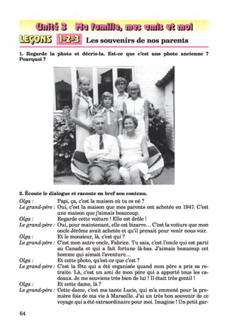 Ihilîj 3 H« tuKBojato «I cuKa
1M M 3 Les souvenirs de nos parents
1. Regarde la photo et décris-la. Est-ce que c’est une photo ancienne ?
Pourquoi ?
2. Écoute le dialogue et raconte en bref son contenu.
Olga :
Le grand-père :
Olga :
Le grand-père :
Olga :
Le grand-père :
Olga :
Le grand-père :
Olga :
Le grand-père :
Papi, ça, c’est la maison où tu es né ?
Oui, c’est la maison que mes parents ont achetée en 1947. C’est
une maison que j ’aimais beaucoup.
Regarde cette voiture ! Elle est drôle !
Oui, pour maintenant, elle est bizarre... C’est la voiture que mon
oncle Jérôme avait achetée et qu’il prenait pour venir nous voir.
Et le monsieur, là, c’est qui ?
C’est mon autre oncle, Fabrice. Tu sais, c’est l’oncle qui est parti
au Canada et qui a fait fortune là-bas. J’aimais beaucoup cet
homme qui aimait l’aventure...
Et cette photo, qu’est-ce que c’est ?
C’est la fête qui a été organisée quand mon père a pris sa re­
traite. Là, c’est un ami de mon père qui a apporté tous les ca­
deaux. Je me souviens très bien de lui ! Il était très gentil !
Et cette dame, là ?
Cette dame, c’est ma tante Lucie, qui m’a emmené pour la pre­
mière fois de ma vie à Marseille. J’ai un très bon souvenir de ce
voyage qui a été extraordinaire pour moi. Imagine ! Un petit gar-
64
 