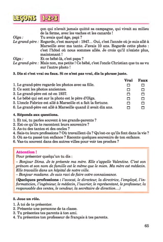 çon qui n’avait jamais quitté sa campagne, qui vivait au milieu
de la ferme, avec les vaches et les canards !
Tu avais quel âge, papi ?
Regarde, c’est marqué : 1947... Oui, c’est l’année où je suis allé à
Marseille avec ma tante. J’avais 10 ans. Regarde cette photo :
c’est l’hôtel où nous sommes allés. Je crois qu’il n’existe plus,
maintenant !
Et ce bébé-là, c’est papa ?
Mais non, ma petite ! Ce bébé, c’est l’oncle Christian que tu as vu
sur l’autre photo !
3. Dis si c’est vrai ou faux. Si ce n’est pas vrai, dis la phrase juste.
V rai
1. Le grand-père regarde les photos avec sa fille. □
2. Ce sont les photos anciennes. □
3. Le grand-père est né en 1937. n
4. Le bébé qui est sur la photo est le père d’Olga. □
5. L’oncle Fabrice est allé à Marseille et a fait la fortune. □
6. Le grand-père est allé à Marseille quand il avait dix ans. n
4. Réponds aux questions.
1. Et toi, tu parles souvent à tes grands-parents ?
2. Est-ce qu’ils te racontent leurs souvenirs ?
3. As-tu des tantes et des oncles ?
4. Sais-tu leurs professions ? Où travaillent-ils ? Qu’est-ce qu’ils font dans la vie ?
5. Où as-tu passé ton enfance ? Raconte quelques souvenirs de ton enfance.
6. Vas-tu souvent dans des autres villes pour voir tes proches ?
Faux
□
□
n
□
□
n
Olga :
Le grand-père :
Olga :
Le grand-père :
<ûc&0
A tten tion !
Pour présenter quelqu’un tu dis :
- Bonjour Dima. Je te présente ma mère. Elle s’appelle Valentine. C’est son
prénom et son nom de famille est le même que le mien. Ma mère est médecin.
Elle travaille dans un hôpital de notre ville.
- Bonjour madame. Je suis ravi de faire votre connaissance.
(Quelques professions : l ’avocat, le directeur, la directrice, l ’employé, l ’in­
formaticien, l ’ingénieur, le médecin, l ’ouvrier, le représentant, le professeur, la
responsable des ventes, le vendeur, la secrétaire de direction...)
5. Joue un rôle.
1. À toi de te présenter.
2. Présente une personne de ta classe.
3. Tu présentes tes parents à ton ami.
4. Tu présentes ton professeur de français à tes parents.
65
 