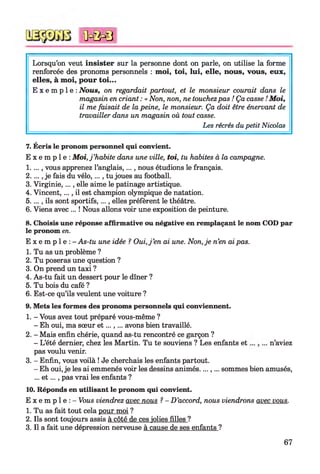 Lorsqu’on veut insister sur la personne dont on parle, on utilise la forme
renforcée des pronoms personnels : moi, toi, lui, elle, nous, vous, eux,
elles, à moi, pour toi...
E x e m p l e : Nous, on regardait partout, et le monsieur courait dans le
magasin en criant : « Non, non, ne touchezpas ! Ça casse ! M oi,
il me faisait de la peine, le monsieur. Ça doit être énervant de
travailler dans un magasin où tout casse.
Les récrés du petit Nicolas
<ûc&0
7. Écris le pronom personnel qui convient.
E x e m p l e : M oi, j ’habite dans une ville, toi, tu habites à la campagne.
1.. .., vous apprenez l’anglais,..., nous étudions le français.
2.. .., je fais du vélo,..., tu joues au football.
3. Virginie, ..., elle aime le patinage artistique.
4. Vincent,..., il est champion olympique de natation.
5. ..., ils sont sportifs,..., elles préfèrent le théâtre.
6. Viens avec ... ! Nous allons voir une exposition de peinture.
8. Choisis une réponse affirmative ou négative en remplaçant le nom COD par
le pronom en.
E x e m p l e : - As-tu une idée ? Oui, j ’en ai une. Non, je n’en ai pas.
1. Tu as un problème ?
2. Tu poseras une question ?
3. On prend un taxi ?
4. As-tu fait un dessert pour le dîner ?
5. Tu bois du café ?
6. Est-ce qu’ils veulent une voiture ?
9. Mets les formes des pronoms personnels qui conviennent.
1. - Vous avez tout préparé vous-même ?
- Eh oui, ma sœur e t ...,... avons bien travaillé.
2. - Mais enfin chérie, quand as-tu rencontré ce garçon ?
- L’été dernier, chez les Martin. Tu te souviens ? Les enfants e t n ’aviez
pas voulu venir.
3. - Enfin, vous voilà ! Je cherchais les enfants partout.
- Eh oui, je les ai emmenés voir les dessins animés....,... sommes bien amusés,
... e t ..., pas vrai les enfants ?
10. Réponds en utilisant le pronom qui convient.
E x e m p l e : - Vous viendrez avec nous ?- D ’accord, nous viendrons avec vous.
1. Tu as fait tout cela pour moi ?
2. Ils sont toujours assis à côté de ces jolies filles ?
3. Il a fait une dépression nerveuse à cause de ses enfants ?
67
 