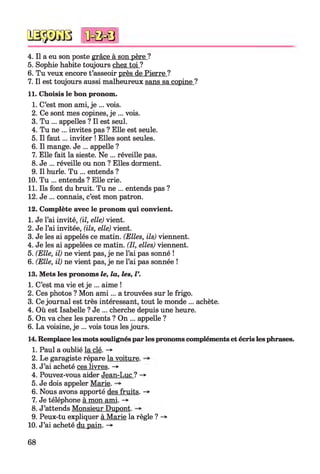 № $ JS 8
4. Il a eu son poste grâce à son père ?
5. Sophie habite toujours chez toi ?
6. Tu veux encore t’asseoir près de Pierre ?
7. Il est toujours aussi malheureux sans sa copine ?
11. Choisis le bon pronom.
1. C’est mon ami, je ... vois.
2. Ce sont mes copines, je ... vois.
3. Tu ... appelles ? Il est seul.
4. Tu ne ... invites pas ? Elle est seule.
5. Il faut... inviter ! Elles sont seules.
6. Il mange. Je ... appelle ?
7. Elle fait la sieste. Ne ... réveille pas.
8. Je ... réveille ou non ? Elles dorment.
9. Il hurle. Tu ... entends ?
10. Tu ... entends ? Elle crie.
11. Ils font du bruit. Tu ne ... entends pas ?
12. Je ... connais, c’est mon patron.
12. Complète avec le pronom qui convient.
1. Je l’ai invité, (il, elle) vient.
2. Je l’ai invitée, (ils, elle) vient.
3. Je les ai appelés ce matin. (Elles, ils) viennent.
4. Je les ai appelées ce matin. (Il, elles) viennent.
5. (Elle, il) ne vient pas, je ne l’ai pas sonné !
6. (Elle, il) ne vient pas, je ne l’ai pas sonnée !
13. Mets les pronoms le, la, les, l
1. C’est ma vie et je ... aime !
2. Ces photos ? Mon am i... a trouvées sur le frigo.
3. Ce journal est très intéressant, tout le monde ... achète.
4. Où est Isabelle ? Je ... cherche depuis une heure.
5. On va chez les parents ? On ... appelle ?
6. La voisine, je ... vois tous les jours.
14. Remplace les mots soulignés par les pronoms compléments et écris les phrases.
1. Paul a oublié la clé. -»•
2. Le garagiste répare la voiture.
3. J’ai acheté ces livres. ->
4. Pouvez-vous aider Jean-Luc ? -*■
5. Je dois appeler Marie.
6. Nous avons apporté des fruits. ->
7. Je téléphone à mon ami. -*■
8. J’attends Monsieur Dupont.
9. Peux-tu expliquer à Marie la règle ? -*■
10. J’ai acheté du pain. -»
*0=0=8
68
 