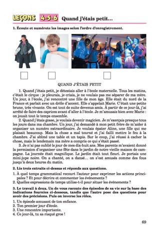Quand j ’étais petit...
1. Écoute et numérote les images selon l’ordre d’enregistrement.
QUAND J’ÉTAIS PETIT
1. Quand j ’étais petit, je détestais aller à l’école maternelle. Tous les matins,
c’était le cirque : je pleurais, je criais, je ne voulais pas me séparer de ma mère.
Un jour, à l’école, j ’ai rencontré une fille de mon âge. Elle était du nord de la
France et parlait avec un drôle d’accent. Elle s’appelait Marie. C’était une petite
brune, très vivante. On est tout de suite devenus amis. A partir de ce jour-là, j ’ai
arrêté de faire des caprices avant d’aller à l’école. Je m’amusais bien avec Marie :
on jouait tout le temps ensemble.
2. Quandj ’étais gosse, je voulais devenir magicien. Je m’exerçais presque tous
les jours dans ma chambre. Un jour, j ’ai demandé à mon petit frère de m’aider à
organiser un numéro extraordinaire. Je voulais épater Aline, une fille qui me
plaisait beaucoup. Mais la chose a mal tourné et j ’ai failli mettre le feu à la
chambre. J’ai abîmé une table et un tapis. Sur le coup, j ’ai réussi à cacher la
chose, mais le lendemain ma mère a compris ce qui s’était passé.
3. Je n’ai pas oublié le jour de mes dix-huit ans. Mes parents m’avaient donné
la permission d’organiser une fête dans le jardin de notre vieille maison de cam­
pagne. La journée était magnifique. Le jardin était tout fleuri. Je portais une
mini-jupe noire. On a chanté, on a dansé... on s’est amusés comme des fous
jusqu’à deux heures du matin.
2. Lis trois extraits ci-dessus et réponds aux questions.
1. À quel temps grammatical recourt l’auteur pour exprimer les actions princi­
pales ? Et pour décrire et commenter les événements ?
2. Quelles expressions de temps utilise-t-il pour situer les événements ?
3. Le travail à deux. Un de vous raconte des épisodes de sa vie sur la base des
indications fournies ci-dessous, tandis que l’autre pose des questions pour
avoir des précisions. Puis on inverse les rôles.
1. Un épisode amusant de ton enfance.
2. Ton premier jour d’école.
3. Une rencontre importante.
4. Ce jour-là, tu as risqué gros !
69
 