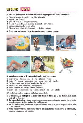 7. Fais les phrases en mettant les verbes appropriés au futur immédiat.
1. Dimanche soir, Patrick ... un film à la télé.
2. Après ... au tennis.
3. Samedi soir, je ... une promenade.
4. Marie et Claude ... au cinéma dimanche après-midi.
5. Demain matin, elle ... du vélo.
6. Dimanche après-midi, les amis ... de la musique.
8. Écris une phrase au futur immédiat pour chaque image.
* 0 = 0 = 8
9. Mets les mots en ordre et écris les phrases correctes.
1. poursuivre - Vadim - ses - à - va - études - Nice
2. vous - ? - passer - vacances - les - allez - en - où - juillet
3.1’ - ils - pas - vont - ne - hôtel - à - dormir
4. vas - tu - à - ta - mère - ? - téléphoner
5. Paris - demain - visiter - nous - allons
6. pour - on - construire - va - championnat - ce - un - stade
10. Mets les verbes en gras au futur immédiat.
1. D’habitude, je mange à la cafétéria mais ce midi, je ... au restaurant avec
Patrick et Marie.
2. Tu prends toujours deux semaines de vacances mais cette année tu ... trois
semaines pour visiter ta famille en Espagne.
3. En fin de semaine, Marie va au cinéma mais en fin de semaine prochaine, elle
... au théâtre.
4. Nous ne savons pas comment classer ces documents mais après la formation,
nous ... comment les classer.
7
 