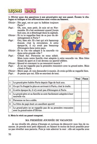 4. Olivier pose des questions à son grand-père sur son passé. Ecoute le dia­
logue et indique si les affirmations sont vraies ou fausses.
Olivier : Dis papi, est-ce que tu habites toujours
Paris ?
Papi : Oh, non, mon petit. Je suis né en Nor­
mandie. Et c’est seulement quand j ’avais
huit ans, on a déménagé dans la capitale.
Olivier : Et tu te rappelles bien de ce jour du dé­
ménagement à Paris ?
Papi : Oui, bien sûr. Et c’est qui m’a beaucoup
étonné, c’est la circulation. A cette
époque-là, il n’y avait pas beaucoup
d’étrangers dans notre pays.
Olivier : Et tu t’es vite adapté à ta nouvelle vie
dans cette grande ville ?
Papi : C’était dur. Personne ne nous aidait.
Mais toute notre famille s’est adaptée à cette nouvelle vie. Mon frère
faisait du sport et il est devenu un sportif célèbre.
Olivier : Quand et comment tu as rencontré mamie ?
Papi : Je ne me rappelle pas la première rencontre avec ta grand-mère. Mais
c’était à Paris.
Olivier : Merci papi. Je vais demander à mamie. Je crois qu’elle se rappelle bien.
Papi : Je pense que oui. Elle se souvient de tout.
V rai Faux
1 Le grand-père habite Paris depuis l’âge de huit ans.
2 Ce qui l’a frappé le plus en arrivant à Paris, c’est le trafic.
3 À cette époque-là, il n’y avait pas d’étrangers à Paris.
4 Le grand-père et sa famille se sont facilement adaptés à leur
nouvelle vie.
5 Personne ne les a aidés.
6 Le frère de papi était un excellent sportif.
7 Le grand-père ne se rappelle pas de sa première rencontre
avec la grand-mère d’Olivier.
5. Mets le récit au passé composé.
M A PREMIÈRE JOURNÉE DE VACANCES
Je me réveille tôt, pleine d’énergie et curieuse de découvrir mon lieu de va­
cances. Je prends mon petit déjeuner, en faisant le moins de bruit possible pour
ne pas réveiller mes parents. Puis je vais admirer la mer : elle est superbe avec
70
 