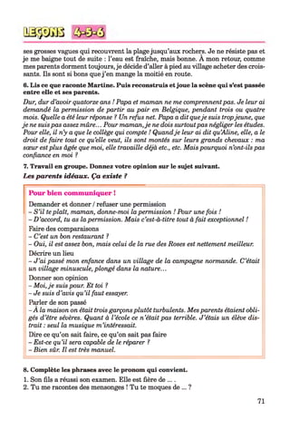 ses grosses vagues qui recouvrent la plage jusqu’aux rochers. Je ne résiste pas et
je me baigne tout de suite : l’eau est fraîche, mais bonne. A mon retour, comme
mes parents dorment toujours, je décide d’aller à pied au village acheter des crois­
sants. Ils sont si bons que j ’en mange la moitié en route.
6. Lis ce que raconte Martine. Puis reconstruis et joue la scène qui s’est passée
entre elle et ses parents.
Dur, dur d’avoir quatorze ans ! Papa et maman ne me comprennentpas. Je leur ai
demandé la permission de partir au pair en Belgique, pendant trois ou quatre
mois. Quelle a été leur réponse ? Un refus net. Papa a dit queje suis tropjeune, que
je ne suispas assez mûre... Pour maman,je ne dois surtoutpas négliger les études.
Pour elle, il n’y a que le collège qui compte ! Quandje leur ai dit qu’Aline, elle, a le
droit de faire tout ce qu’elle veut, ils sont montés sur leurs grands chevaux : ma
sœur estplus âgée que moi, elle travaille déjà etc., etc. Mais pourquoi n’ont-ils pas
confiance en moi ?
7. Travail en groupe. Donnez votre opinion sur le sujet suivant.
Les parents idéaux. Ça existe ?
Pour bien com muniquer !
Demander et donner /refuser une permission
- S ’il teplaît, maman, donne-moi la permission ! Pour une fois !
- D ’accord, tu as la permission. Mais c’est-à-titre tout à fait exceptionnel !
Faire des comparaisons
- C’est un bon restaurant ?
- Oui, il est assez bon, mais celui de la rue des Roses est nettement meilleur.
Décrire un lieu
- J ’ai passé mon enfance dans un village de la campagne normande. C’était
un village minuscule, plongé dans la nature...
Donner son opinion
- Moi, je suis pour. Et toi 1
- Je suis d’avis qu’il faut essayer.
Parler de son passé
- A la maison on était trois garçons plutôt turbulents. Mes parents étaient obli­
gés d’être sévères. Quant à l ’école ce n ’était pas terrible. J ’étais un élève dis­
trait : seul la musique m ’intéressait.
Dire ce qu’on sait faire, ce qu’on sait pas faire
- Est-ce qu’il sera capable de le réparer ?
- Bien sûr. Il est très manuel.*12
QSÿDGB
8. Complète les phrases avec le pronom qui convient.
1. Son fils a réussi son examen. Elle est fière de ....
2. Tu me racontes des mensonges ! Tu te moques de ... ?
71
 