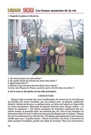 Les beaux moments de la vie1234
1. Regarde la photo et décris-la.
1. Où sont les gens sur cette photo ?
2. En quelle saison de l’année est prise cette photo ?
3. Quel temps fait-il ?
4. Qu’est-ce que les gens tiennent dans leurs mains ?
(Le jour des Pâques en France, qu’est-ce qu’on cherche dans lejardin ?)
2. Lis le texte et dis quelle est son idée principale.
L’ENFANT-ROI
Depuis vingt ou trente ans, avec l’amélioration du niveau de vie et le fait que
les familles ont moins d’enfants, que ces enfants sont, en général, réellement
désirés, l’enfant est devenu, en quelque sorte, un héros sur lequel on s’émerveille
en toute circonstance. Beaucoup de parents tiennent pour chaque enfant « un
album de naissance ». Cet album enregistre les moments importants des pre­
mières années, la première dent, les premiers pas, etc. Tout ce qui constitue un
événement dans la vie de l’enfant est marqué rituellement par un cadeau. Chaque
fois qu’un enfant perd une dent de lait, il la dépose précieusement le soir sous son
oreiller pour que « la petite souris » vienne la chercher. Au réveil, il trouvera à la
place quelques friandises, parfois une pièce de monnaie. Pour son anniversaire,
74
 