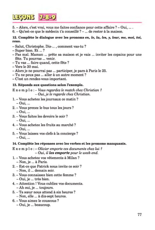 5. - Alors, c’est vrai, vous me faites confiance pour cette affaire ? - O ui,... .
6. - Qu’est-ce que le médecin t’a conseillé ? - ... de rester à la maison.
12. Complète le dialogue avec les pronoms en, le, la, les, y, leur, me, moi, toi,
vous.
- Salut, Christophe. Dis-..., comment vas-tu ?
- Super bien. E t ... ?
- Pas mal. Maman ... prête sa maison et je vais ... inviter les copains pour une
fête. Tu pourras ... venir.
- Tu vas ... faire quand, cette fête ?
- Vers le 30 mai.
- Alors je ne pourrai pas ... participer, je pars à Paris le 25.
- Tu ne peux pas ... aller à un autre moment ?
- C’est un rendez-vous important.
13. Réponds aux questions selon l’exemple.
E x e m p l e : - Vous regardez le match chez Christian ?
- Oui, je le regarde chez Christian.
1. - Vous achetez les journaux ce matin ?
- O ui,...
2. - Vous prenez le bus tous les jours ?
- O ui,...
3. - Vous faites les devoirs le soir ?
- O ui,...
4. - Vous achetez les fruits au marché ?
- O ui,...
5. - Vous laissez vos clefs à la concierge ?
- O ui,...
14. Complète les réponses avec les verbes et les pronoms manquants.
E x e m p l e : - Olivier emporte ces documents chez lui ?
- Oui, il les em porte pour le week-end.
1. - Vous achetez vos vêtements à Milan ?
- Non, je ... à Paris.
2. - Est-ce que Patrick nous invite ce soir ?
- Non, i l ... demain soir.
3. - Vous connaissez bien cette femme ?
- Oui, je ... très bien.
4. - Attention ! Vous oubliez vos documents.
- Ah oui, je ... toujours.
5. - Ta sœur nous attend à six heures ?
- Non, elle ... à dix-sept heures.
6. - Vous aimez le couscous ?
- Oui, je ... beaucoup.
QSÿDGB
77
 