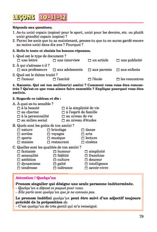 qsssgb n©=ffiHB
Réponds aux questions.
1. As-tu un(e) copain (copine) pour le sport, un(e) pour les devoirs, etc. ou plutôt
un(e) grand(e) copain (copine) ?
2. Parmi les amis que tu as maintenant, penses-tu que tu en auras gardé encore
au moins un(e) dans dix ans ? Pourquoi ?
3. Relis le texte et choisis les bonnes réponses.
1. Quel est le type de document ?
□ une lettre □ une interview □ un article
2. À qui s’adresse-t-il ?
□ aux professeurs □ aux adolescents □ aux parents
3. Quel est le thème traité ?
□ l’amour n l’amitié n l’école
□ une publicité
□ aux enfants
□ les rencontres
4. Raconte. Qui est ton meilleur(e) ami(e) ? Comment vous vous êtes rencon­
trés ? Qu’est-ce que vous aimez faire ensemble ? Explique pourquoi vous êtes
ami(e)s.
5. Regarde ce tableau et dis :
A. À quoi es-tu sensible ?
□ à la beauté
□ au charme
□ à la personnalité
□ au milieu social
□ à la simplicité de vie
□ à l’esprit de famille
□ au niveau de vie
□ au niveau d’études
B. Quels sont les goûts de ton ami(e) ?
□ nature □ bricolage
□ sorties □ voyages
□ sports □ musique
□ maison □ restaurant
□ danse
□ arts
□ lecture
□ cinéma
C. Quelles sont les qualités de ton ami(e) ?
□ fantaisie □ humour
□ sensualité □ fidélité
□ ambition □ culture
□ dynamisme □ gaîté
□ tendresse □ tolérance
□ simplicité
□ franchise
□ douceur
□ intelligence
□ savoir-vivre
A tten tion ! Quelqu’un
Pronom singulier qui désigne une seule personne indéterm inée.
- Quelqu’un a déposé cepaquetpour vous.
- Elle parle avec quelqu’un queje ne connais pas.
L e pronom indéfini quelqu’un peut être suivi d’un ad jectif toujours
précédé de la préposition de.
- C’est quelqu’un de très gentil qui m’a renseigné.
79
 