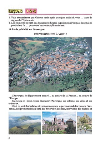 5. Vous connaissez peu Ottawa mais après quelques mois ici, vous ... toute la
région de l’Outaouais.
6. Les employés ne font pas beaucoup d’heures supplémentaires mais la semaine
prochaine, ils ... plusieurs heures supplémentaires.
11. Lis la publicité sur l’Auvergne.
L’AUVERGNE EST À VOUS !
*0 = 0 = 8
L’Auvergne, le dépaysement assuré... au centre de la France... au centre de
l’Europe.
En été ou en hiver, venez découvrir l’Auvergne, ses volcans, ses villes et ses
châteaux.
L’été, ce sont des balades et randonnées dans le parc naturel des volcans (Vul-
cania), des promenades au bord des rivières et des lacs, des visites des musées et
8
 