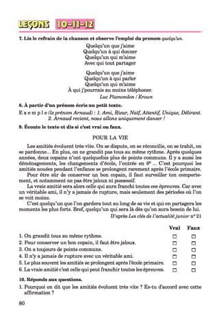 № $ JS 8
7. Lis le refrain de la chanson et observe l’emploi du pronom quelqu’un.
Quelqu’un que j ’aime
Quelqu’un à qui donner
Quelqu’un qui m’aime
Avec qui tout partager
Quelqu’un que j ’aime
Quelqu’un à qui parler
Quelqu’un qui m’aime
A qui j ’pourrais au moins téléphoner.
Luc Plamondon /Erown
8. À partir d’un prénom écris un petit texte.
E x e m p 1e (le prénom Arnaud) : 1. Ami, Rieur, Naïf, Attentif, Unique, Délirant.
2. Arnaud revient, nous allons uniquement danser !
9. Écoute le texte et dis si c’est vrai ou faux.
POUR LA VIE
Les amitiés évoluent très vite. On se dispute, on se réconcilie, on se trahit, on
se pardonne... En plus, on ne grandit pas tous au même rythme. Après quelques
années, deux copains n’ont quelquefois plus de points communs. Il y a aussi les
déménagements, les changements d’école, l’entrée en 6e ... C’est pourquoi les
amitiés nouées pendant l’enfance se prolongent rarement après l’école primaire.
Pour être sûr de conserver un bon copain, il faut surveiller ton comporte­
ment, et notamment ne pas être jaloux ni possessif.
La vraie amitié sera alors celle qui aura franchi toutes ces épreuves. Car avec
un véritable ami, il n’y a jamais de rupture, mais seulement des périodes où l’on
se voit moins.
C’est quelqu’un que l’on gardera tout au long de sa vie et qui en partagera les
moments les plus forts. Bref, quelqu’un qui sera là dès qu’on aura besoin de lui.
D’après Les clés de l ’actualitéjunior n° 21
Vrai Faux
1. On grandit tous au même rythme.
2. Pour conserver un bon copain, il faut être jaloux.
3. On a toujours de points communs.
4. Il n’y a jamais de rupture avec un véritable ami.
5. Le plus souvent les amitiés se prolongent après l’école primaire.
6. La vraie amitié c’est celle qui peut franchir toutes les épreuves.
10. Réponds aux questions.
1. Pourquoi on dit que les amitiés évoluent très vite ? Es-tu d’accord avec cette
affirmation ?
□ □
n n
□ □
n n
□ □
□ □
80
 