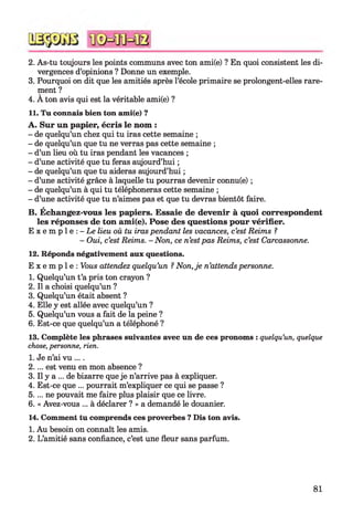 2. As-tu toujours les points communs avec ton ami(e) ? En quoi consistent les di­
vergences d’opinions ? Donne un exemple.
3. Pourquoi on dit que les amitiés après l’école primaire se prolongent-elles rare­
ment ?
4. A ton avis qui est la véritable ami(e) ?
11. Tu connais bien ton ami(e) ?
A. Sur un papier, écris le nom :
- de quelqu’un chez qui tu iras cette semaine ;
- de quelqu’un que tu ne verras pas cette semaine ;
- d’un lieu où tu iras pendant les vacances ;
- d’une activité que tu feras aujourd’hui ;
- de quelqu’un que tu aideras aujourd’hui ;
- d’une activité grâce à laquelle tu pourras devenir connu(e) ;
- de quelqu’un à qui tu téléphoneras cette semaine ;
- d’une activité que tu n’aimes pas et que tu devras bientôt faire.
B. Échangez-vous les papiers. Essaie de devenir à quoi correspondent
les réponses de ton ami(e). Pose des questions pour vérifier.
E x e m p l e : - L e lieu où tu iras pendant les vacances, c’est Reims ?
- Oui, c’est Reims. - Non, ce n’estpas Reims, c’est Carcassonne.
12. Réponds négativement aux questions.
E x e m p l e : Vous attendez quelqu’un ?Non, je n’attends personne.
1. Quelqu’un t’a pris ton crayon ?
2. Il a choisi quelqu’un ?
3. Quelqu’un était absent ?
4. Elle y est allée avec quelqu’un ?
5. Quelqu’un vous a fait de la peine ?
6. Est-ce que quelqu’un a téléphoné ?
13. Complète les phrases suivantes avec un de ces pronoms : quelqu’un, quelque
chose, personne, rien.
1. Je n’ai vu ... .
2.. .. est venu en mon absence ?
3. Il y a ... de bizarre que je n’arrive pas à expliquer.
4. Est-ce que ... pourrait m’expliquer ce qui se passe ?
5.. .. ne pouvait me faire plus plaisir que ce livre.
6. « Avez-vous ... à déclarer ? » a demandé le douanier.
14. Comment tu comprends ces proverbes ? Dis ton avis.
1. Au besoin on connaît les amis.
2. L’amitié sans confiance, c’est une fleur sans parfum.
81
 