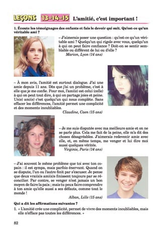 L’am itié, c’est im portant !
1. Écoute les témoignages des enfants et fais le devoir qui suit. Qu’est-ce qu’un
véritable ami ?
- J’aimerais poser une question : qu’est-ce qu’un véri­
table ami ? Quelqu’un qui rigole avec vous, quelqu’un
à qui on peut faire confiance ? Doit-on se sentir sem­
blable ou différent de lui ou d’elle ?
Marion, Lyon (14 ans)
- À mon avis, l’amitié est surtout dialogue. J’ai une
amie depuis 11 ans. Dès que j ’ai un problème, c’est à
elle queje me confie. Pour moi, l’ami(e) est celui (celle)
à qui on peut tout dire, à qui on partage joies et peine.
Un(e) ami(e) c’est quelqu’un qui nous complète. Sans
effacer les différences, l’amitié permet une complicité
et des moments inoubliables.
Claudine, Caen (15 ans)
- Je me suis disputée avec ma meilleure amie et on ne
se parle plus. Cela me fait de la peine, elle m’a dit des
choses désagréables. J’aimerais redevenir amie avec
elle, et, en même temps, me venger et lui dire moi
aussi quelques vérités.
Virginie, Paris (14 ans)
- J’ai souvent le même problème que toi avec ton co­
pain : il est sympa, mais parfois énervant. Quand on
se dispute, l’un ou l’autre finit par s’excuser. Je pense
que deux vrai(e)s ami(e)s finissent toujours par se ré­
concilier. Par contre, se venger n’est jamais un bon
moyen de faire la paix ; mais tu peux faire comprendre
à ton amie qu’elle aussi a ses défauts, comme tout le
monde !
Alban, Lille (15 ans)
Qui a dit les affirmations suivantes ?
1. « L’amitié crée une complicité, permet de vivre des moments inoubliables, mais
elle n’efface pas toutes les différences. »
82
 