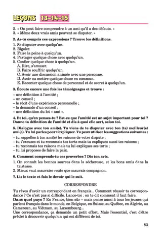 2. « On peut faire comprendre à un ami qu’il a des défauts. »
3. « Même deux vrais amis peuvent se disputer. »
2. As-tu compris ces expressions ? Trouve les définitions.
1. Se disputer avec quelqu’un.
2. Rigoler.
3. Faire la peine à quelqu’un.
4. Partager quelque chose avec quelqu’un.
5. Confier quelque chose à quelqu’un.
A. Rire, s’amuser.
B. Faire souffrir quelqu’un.
C. Avoir une discussion animée avec une personne.
D. Avoir ou mettre quelque chose en commun.
E. Raconter quelque chose de personnel et de secret à quelqu’un.
3. Écoute encore une fois les témoignages et trouve :
- une définition à l’amitié ;
- un conseil ;
- le récit d’une expérience personnelle ;
- la demande d’un conseil ;
- une définition du lot « ami ».
4. Et toi, qu’en penses-tu ? Est-ce que l’amitié est un sujet important pour toi ?
Donne ta définition de l’amitié et dis à quoi elle sert, selon toi.567
5. Dialogue avec ton ami(e). Tu viens de te disputer avec ton (ta) meilleur(e)
ami(e). Tu lui parles pour t’expliquer. Tu peux utiliser les suggestions suivantes :
- tu rappelles à ton ami(e) les raisons de votre dispute ;
- tu t’excuses et tu reconnais tes torts mais tu expliques aussi tes raisons ;
- tu reconnais tes raisons mais tu lui expliques ses torts ;
- tu lui proposes de faire la paix.
6. Comment comprends-tu ces proverbes ? Dis ton avis.
1. On connaît les bonnes sources dans la sécheresse, et les bons amis dans la
tristesse.
2. Mieux vaut mauvaise route que mauvais compagnon.
7. Lis le texte et fais le devoir qui le suit.
CORRESPONDRE
Tu rêves d’avoir un correspondant en français... Comment réussir ta correspon­
dance ? Ce n’est pas si difficile. Lance-toi : on te dit comment il faut faire.
Dans quel pays ? En France, bien sûr - mais pense aussi à tous les jeunes qui
parlent français dans le monde, en Belgique, en Suisse, au Québec, en Algérie, au
Cameroun, au Viêtnam, au Luxembourg...
Une correspondance, ça demande un petit effort. Mais l’essentiel, c’est d’être
prêt(e) à découvrir quelqu’un qui est différent de toi.
QSÿDGB
83
 