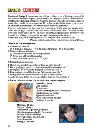 Comment écrire ? Commence par « Cher /chère... » ou « Bonjour... », suivi de
son prénom. Parle de tes goûts, de ta famille, de ton pays... pose-lui des questions.
Quelques règles importantes. Ecris ton adresse complète au début de chaque
lettre, c’est plus facile pour répondre. Ecris de manière lisible, assez gros, ou avec
un ordinateur, mais signe toujours au stylo, c’est plus personnel.
Une correspondance ne doit pas être ennuyeuse. C’est aussi un moyen pour
connaître un pays, une culture, une autre manière de vivre. Dans tes lettres,
ajoute des petits signes de vie : un ticket de métro, un programme de télé avec tes
émissions préférées, une cassette avec des chansons que tu aimes...
Alors à ton stylo, cher correspondant ! Tu vas peut-être trouver un ami.
D ’après Brigitte Roussillon, Rendez-vous, Bayard Presse.
Choisis les bonnes réponses.
1. Ce texte est destiné :
□ à de jeunes Français □ à de jeunes étrangers □ à des adultes
2. Il donne des conseils pour :
□ trouver des adresses de correspondants
□ écrire des lettres intéressantes
□ améliorer son expression en français
8. Réponds aux questions.
1. Qu’est-ce qui est l’essentiel pour trouver un(e) ami(e) ?
2. Dans quels pays peut-on trouver des ami(e)s francophones ?
3. Pourquoi c’est nécessaire de signer la lettre au stylo ?
4. Pourquoi est-ce qu’il faut écrire l’adresse personnelle ?
5. Pourquoi la correspondance ne doit pas être ennuyeuse ?
6. As-tu ce désir d’être en correspondance avec un francophone ?
9. Lis les informations et fais les récits sur ces jeunes gens.
Isabelle, 14 ans
Bern (Suisse)
Aime danser
Cherche correspondant^) français(e)
Fait les études au collège
Apprend ukrainien
Adore la nature et balades
Pratique le tennis
Maxime, 15 ans
Bruges, Belgique
Aime lire (BD, poèmes, policiers)
Cherche correspondance) français(e)
Fait ses études au collège
Apprend anglais et allemand
Adore les sports
Pratique l’escrime
84
 
