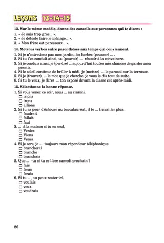 13. Sur le même modèle, donne des conseils aux personnes qui te disent :
1. « Je suis trop gros... ».
2. « Je déteste faire le ménage... ».
3. « Mon frère est paresseux... ».
14. Mets les verbes entre parenthèses aux temps qui conviennent.
1. Si je n’entretiens pas mon jardin, les herbes (pousser)....
2. Si tu t’es conduit ainsi, tu (pouvoir)... réussir à la convaincre.
3. Sije conduis ainsi, je (perdre)... aujourd’hui toutes mes chances de garder mon
permis.
4. Si le soleil continue de briller à midi, je (mettre) ... le parasol sur la terrasse.
5. Si je (trouver) ... le mot que je cherche, je vous le dis tout de suite.
6. Si tu le veux, je (lire) ... ton exposé devant la classe cet après-midi.
15. Sélectionne la bonne réponse.
1. Si vous venez ce soir, nous ... au cinéma.
□ irions
□ irons
□ allions
2. Si tu as peur d’échouer au baccalauréat, il te ... travailler plus.
□ faudrait
□ fallait
□ faut
3.... à la maison si tu es seul.
□ Veniez
□ Viens
□ Venez
4. Si je sors, je ... toujours mon répondeur téléphonique.
□ brancherai
□ branche
□ branchais
5. Que ... -tu si tu es libre samedi prochain ?
□ fais
□ feras
□ ferais
6. Si tu ..., tu peux rester ici.
□ voulais
□ veux
□ voudrais
86
 