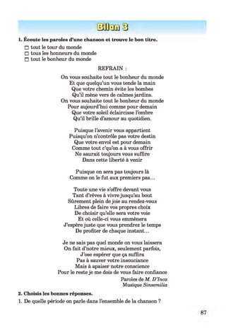 1. Écoute les paroles d’une chanson et trouve le bon titre.
□ tout le tour du monde
□ tous les honneurs du monde
□ tout le bonheur du monde
REFRAIN :
On vous souhaite tout le bonheur du monde
Et que quelqu’un vous tende la main
Que votre chemin évite les bombes
Qu’il mène vers de calmes jardins.
On vous souhaite tout le bonheur du monde
Pour aujourd’hui comme pour demain
Que votre soleil éclaircisse l’ombre
Qu’il brille d’amour au quotidien.
Puisque l’avenir vous appartient
Puisqu’on n’contrôle pas votre destin
Que votre envol est pour demain
Comme tout c’qu’on a à vous offrir
Ne saurait toujours vous suffire
Dans cette liberté à venir
Puisque on sera pas toujours là
Comme on le fut aux premiers pas...
Toute une vie s’offre devant vous
Tant d’rêves à vivre jusqu’au bout
Sûrement plein de joie au rendez-vous
Libres de faire vos propres choix
De choisir qu’elle sera votre voie
Et où celle-ci vous emmènera
J’espère juste que vous prendrez le temps
De profiter de chaque instant...
Je ne sais pas quel monde on vous laissera
On fait d’notre mieux, seulement parfois,
J’ose espérer que ça suffira
Pas à sauver votre insouciance
Mais à apaiser notre conscience
Pour le reste je me dois de vous faire confiance
Paroles deM. D ’Inca
Musique Sinsemilia
2. Choisis les bonnes réponses.
1. De quelle période on parle dans l’ensemble de la chanson ?
 