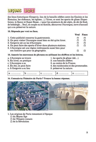q s s s g b ï m m 3
des lieux historiques (Gergovie, lieu de la bataille célèbre entre les Gaulois et les
Romains, les châteaux, les églises...), l’hiver, ce sont les sports de glisse (Super-
lioran, le Sancy et Super-Besse...) pour les amateurs de ski alpin, de ski de fond,
de bobsleigh... Seul, en couple ou en famille, découvrez l’Auvergne, terre d’accueil
qui a su préserver la nature.
12. Réponds par vrai ou faux.
Vrai
1. Cette publicité concerne la gastronomie. n
2. On peut visiter l’Auvergne aussi bien en été qu’en hiver. n
3. Gergovie est un lac d’Auvergne. n
4. On peut faire des sports d’hiver dans plusieurs stations. n
5. L’Auvergne est une région intéressante aussi bien pour
son histoire que pour sa géographie. n
Faux
n
n
n
n
n
13. Associe les morceaux de phrases en utilisant les chiffres et les lettres.
a. L’Auvergne se trouve
b. En hiver, on pratique
c. L’Auvergne a su
d. En été, on peut faire
e. A Gergovie a eu lieu
1. les sports de glisse (ski...).
2. une bataille célèbre.
3. au centre de la France.
4. des randonnées et des promenades.
5. préserver la nature.
14. Connais-tu l’histoire de Paris ? Trouve la bonne réponse.
1. Les origines de Paris remontent à l’époque
□ du Moyen Age
□ de l’Empire romain
□ de la Révolution
9
 