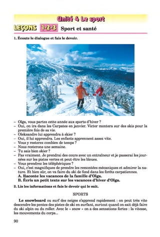 fijjJâj /1I* J>yiî
q s §3ï b Sport et santé
1. Écoute le dialogue et fais le devoir.
- Olga, vous partez cette année aux sports d’hiver ?
- Oui, on ira dans les Carpates en janvier. Victor montera sur des skis pour la
première fois de sa vie.
- Oleksandre lui apprendra à skier ?
- Oui, il lui apprendra. Les enfants apprennent assez vite.
- Vous y resterez combien de temps ?
- Nous resterons une semaine.
- Tu sais bien skier ?
- Pas vraiment. Je prendrai des cours avec un entraîneur et je passerai les jour­
nées sur les pistes vertes et peut-être les bleues.
- Vous prendrez les téléphériques ?
- Oui, c’est magnifiques de prendre les remontées mécaniques et admirer la na­
ture. Et bien sûr, on va faire du ski de fond dans les forêts carpatiennes.
A. Raconte les vacances de la famille d’Olga.
B. Écris un petit texte sur les vacances d’hiver d’Olga.
2. Lis les informations et fais le devoir qui le suit.
SPORTS
Le snowboard ou surf des neiges s’apprend rapidement : on peut très vite
descendre les pentes des pistes de ski en surfant, surtout quand on sait déjà faire
du ski alpin ou du roller. Avec le « snow » on a des sensations fortes : la vitesse,
les mouvements du corps...
90
 
