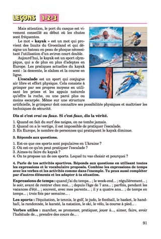 Mais attention, le port du casque est vi­
vement conseillé au début où les chutes
sont fréquentes.
Le mot « kayak » est un mot qui pro­
vient des Inuits du Groenland et qui dé­
signe un bateau en peau de phoque nécessi­
tant l’utilisation d’un aviron court double.
Aujourd’hui, le kayak est un sport olym­
pique, qui a de plus en plus d’adeptes en
Europe. Les pratiques actuelles du kayak
sont : la descente, le slalom et la course en
ligne.
L’escalade est un sport qui conjugue
air libre et effort physique. Cela consiste à
grimper par ses propres moyens en utili­
sant les prises et les appuis naturels
qu’offre la roche, ou une paroi plus ou
moins escarpée. Même sur une structure
artificielle, le grimpeur doit connaître ses possibilités physiques et maîtriser les
techniques de sécurité.
Dis si c’est vrai ou faux. Si c’est faux, dis la vérité.
1. Quand on fait du surf des neiges, on ne tombe jamais.
2. Quand on a le vertige, il est impossible de pratiquer l’escalade.
3. En Europe, le nombre de personnes qui pratiquent le kayak diminue.
3. Réponds aux questions.
1. Est-ce que ces sports sont populaires en Ukraine ?
2. Où est-ce qu’on peut pratiquer l’escalade ?
3. Aimes-tu faire du kayak ?
4. On te propose un de ces sports. Lequel tu vas choisir et pourquoi ?
4. Parle de tes activités sportives. Réponds aux questions en utilisant toutes
les expressions et le vocabulaire proposés. Combine les expressions de temps
avec les verbes et les activités comme dans l’exemple. Tu peux aussi compléter
par d’autres éléments et les adapter à ta situation.
Expressions de temps : quandj ’ai du temps... ; le week-end... ; régulièrement... ;
le soir, avant de rentrer chez moi... ; depuis l’âge de 7 ans... ; parfois, pendant les
vacances d’été... ; souvent, avec mes parents... ; il y a quatre ans... ; de temps en
temps... ; trois fois par semaine... .
Les sports : l’équitation, le tennis, le golf, le judo, le football, le basket, le hand­
ball, la randonnée, le karaté, la natation, le ski, le vélo, la course à pied....
Verbes utiles : marcher, se promener, pratiquer, jouer à..., aimer, faire, avoir
l’habitude de..., prendre des cours de... .
<ûc&0
91
 