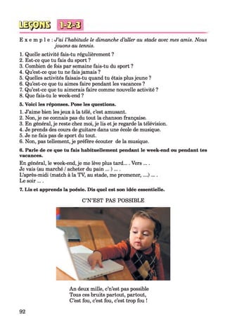 E x e m p l e : J ’ai l ’habitude le dimanche d’aller au stade avec mes amis. Nous
jouons au tennis.
1. Quelle activité fais-tu régulièrement ?
2. Est-ce que tu fais du sport ?
3. Combien de fois par semaine fais-tu du sport ?
4. Qu’est-ce que tu ne fais jamais ?
5. Quelles activités faisais-tu quand tu étais plus jeune ?
6. Qu’est-ce que tu aimes faire pendant les vacances ?
7. Qu’est-ce que tu aimerais faire comme nouvelle activité ?
8. Que fais-tu le week-end ?
5. Voici les réponses. Pose les questions.
1. J’aime bien les jeux à la télé, c’est amusant.
2. Non, je ne connais pas du tout la chanson française.
3. En général, je reste chez moi, je lis et je regarde la télévision.
4. Je prends des cours de guitare dans une école de musique.
5. Je ne fais pas de sport du tout.
6. Non, pas tellement, je préfère écouter de la musique.
6. Parle de ce que tu fais habituellement pendant le week-end ou pendant tes
vacances.
En général, le week-end, je me lève plus tard.... Vers ....
Je vais (au marché /acheter du pain ... )....
L’après-midi (match à la TV, au stade, me promener,
Le soir....
7. Lis et apprends la poésie. Dis quel est son idée essentielle.
C’N ’EST PAS POSSIBLE
№$JS8 *0=0=8
92
An deux mille, c’n’est pas possible
Tous ces bruits partout, partout,
C’est fou, c’est fou, c’est trop fou !
 
