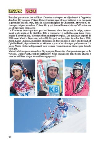 0333030 M M i
Tous les quatre ans, des millions d’amateurs de sport se réjouissent à l’approche
des Jeux Olympiques d’hiver. Cet événement sportif international a eu lieu pour
la première fois en 1924, dans la station française de Chamonix. Environ 90 na­
tions participent aux Jeux d’hiver. On y voit les meilleurs athlètes s’affronter sur
les 98 épreuves proposées.
La France se démarque tout particulièrement dans les sports de neige, notam­
ment le ski alpin et le biathlon. Elle a remporté 11 médailles aux Jeux Olym­
piques d’hiver en 2010 et compte bien en remporter plus. Les meilleurs espoirs de
2018 sont Martin Fourcade, médaillé d’argent en biathlon lors des Jeux 2010,
Jason Lamy-Chapuis, champion olympique en titre en saut à ski et ski de fond, et
Ophélie David, figure favorite en skicross - pour n’en citer que quelques uns. Le
jeune Alexis Pinturault pourrait bien trouver l’occasion de se démarquer dans le
ski alpin.
Mais n’oublions pas qu’aux Jeux Olympiques, l’essentiel n’est pas de remporter la
victoire. L’important, c’est de participer ! Nous souhaitons donc bonne chance à
tous les athlètes et que les meilleurs gagnent !
96
 