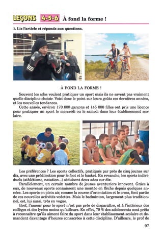 À fond la forme !
1. Lis l’article et réponds aux questions.
À FOND LA FORME !
Souvent les ados veulent pratiquer un sport mais ils ne savent pas vraiment
quelle discipline choisir. Voici donc le point sur leurs goûts ces dernières années,
et les nouvelles tendances.
Cette année, environ 170 000 garçons et 145 000 filles ont pris une licence
pour pratiquer un sport le mercredi ou le samedi dans leur établissement sco­
laire.
Les préférences ? Les sports collectifs, pratiqués par près de cinq jeunes sur
dix, avec une prédilection pour le foot et le basket. En revanche, les sports indivi­
duels (athlétisme, natation...) séduisent deux ados sur dix.
Parallèlement, un certain nombre de jeunes aventuriers innovent. Grâce à
eux, de nouveaux sports connaissent une montée en flèche depuis quelques an­
nées. Les sports en plein air, comme la course d’orientation et le cross, font partie
de ces nouvelles activités vedettes. Mais le badminton, largement plus tradition­
nel, est, lui aussi, très en vogue.
Bref, l’amour pour le sport n’est pas près de disparaître, et à l’intérieur des
collèges et des lycées moins qu’ailleurs. En effet, 70 % des adolescents sont prêts
à reconnaître qu’ils aiment faire du sport dans leur établissement scolaire et de­
mandent davantage d’heures consacrées à cette discipline. D’ailleurs, le prof de
97
 