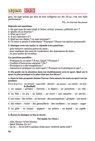 gym, est jugé sympa par plus de huit collégiens sur dix. Et ça, c’est une belle
performance !
F.G., Le Journal desjeunes
Réponds aux questions.
1. De quel type de texte s’agit-il (lettre, article, annonce, publicité, etc.) ?
2. Quelle est sa fonction ?
3. D’où est-il tiré ?
4. A qui s’adresse-t-il ?
5. Quel est son thème ? Le sujet principal ?
6. Ce texte te paraît-il intéressant ? Pourquoi ? Donne ton opinion personnelle.
2. Dialogue avec ton ami(e) et réponds à ses questions :
- pour éclaircir certains points du texte ;
- pour expliquer des mots de vocabulaire, des expressions du texte ;
- ou pour parler de toi-même.
Les questions possibles :
- Pratiques-tu un sport ? Si oui, lequel ? Pourquoi ?
- Combien d’heures par semaine ? Où ?
- Participes-tu à des compétitions ?
- Aimerais-tu pratiquer un autre sport ? Pourquoi ne le pratiques-tu pas ?...
3. Dis quelle est la situation dans ton établissement avec le sport. Quel est le
sport le plus pratiqué et le plus aimé par les élèves ?
4. Dans la liste proposée choisis l’intrus. Puis associe les mots au sport corres­
pondant.
E x e m p l e s : un terrain - une-vetle - shooter - unjoueur - un match - un but :
le footb a ll.
1. un casque - grimper - l’arrivée - le départ - un parachute - un vélo :
№$JS8
2. un filet - un jeu - un ballon - un court - une raquette - un service :
3. une rame - des cordes - un harnais - des mousquetons - grimper - une paroi :
4. des rollers - rouler - des genouillères - des coudières - un casque - nager :
5. un gilet - un casque - pagayer - un arbitre - un kayak - un rapide :5
5. Écoute le dialogue et fais le devoir.
Toi aussi, tu viens !
- Allô, Olivier ? C’est Nicolas.
- Salut Nicolas. Ça va ?
- Ça va ... As-tu prévu quelque chose pour vendredi après-midi ?
98
 