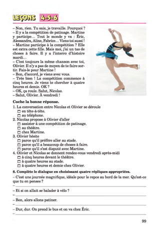 - Non, rien. Tu sais, je travaille. Pourquoi ?
- Il y a la compétition de patinage. Martine
y participe... Tout le monde y va : Eric,
Alessandra, Aline, Fabrice... Viens toi aussi !
- Martine participe à la compétition ? Elle
est extra cette fille. Mais moi, j ’ai un tas de
choses à faire. Il y a l’interro d’histoire
mardi...
- C’est toujours la même chanson avec toi,
Olivier. Il n’y a pas de moyen de te faire sor­
tir. Fais-le pour Martine !
- Bon, d’accord, je viens avec vous.
- Très bien ! La compétition commence à
cinq heures. Je viens te chercher à quatre
heures et demie. OK ?
- OK, ça roule. Salut, Nicolas.
- Salut, Olivier. A vendredi !
Coche la bonne réponse.
1. La conversation entre Nicolas et Olivier se déroule
□ en tête-à-tête.
□ au téléphone.
2. Nicolas propose à Olivier d’aller
□ assister à une compétition de patinage.
□ au théâtre.
□ chez Martine.
3. Olivier hésite
□ parce qu’il préfère aller au stade.
□ parce qu’il a beaucoup de choses à faire.
□ parce qu’il s’est disputé avec Martine.
4. Olivier et Nicolas se donnent rendez-vous vendredi après-midi
□ à cinq heures devant le théâtre.
□ à quatre heures au stade.
□ à quatre heures et demie chez Olivier.
6. Complète le dialogue en choisissant quatre répliques appropriées.
- C’est une journée magnifique, idéale pour le repos au bord de la mer. Qu’est-ce
que tu en penses ?
- Et si on allait se balader à vélo ?
- Bon, alors allons patiner.
- Dur, dur. On prend le bus et on va chez Éric.
99
 