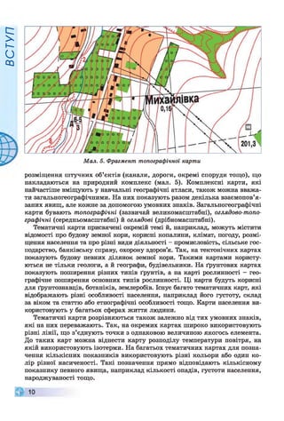 ВСТУП
Мал. 5. Фрагмент топографічної карти
розміщення штучних об’єктів (канали, дороги, окремі споруди тощо), що
накладаються на природний комплекс (мал. 5). Комплексні карти, які
найчастіше вміщують у навчальні географічні атласи, також можна вважа­
ти загальногеографічними. На них показують разом декілька взаємопов’я­
заних явищ, але кожне за допомогою умовних знаків. Загальногеографічні
карти бувають топографічні (зазвичай великомасштабні), оглядово-топо­
графічні (середньомасштабні) й оглядові (дрібномасштабні).
Тематичні карти присвячені окремій темі й, наприклад, можуть містити
відомості про будову земної кори, корисні копалини, клімат, погоду, розмі­
щення населення та про різні види діяльності - промисловість, сільське гос­
подарство, банківську справу, охорону здоров’я. Так, на тектонічних картах
показують будову певних ділянок земної кори. Такими картами користу­
ються не тільки геологи, а й географи, будівельники. На ґрунтових картах
показують поширення різних типів ґрунтів, а на карті рослинності - гео­
графічне поширення основних типів рослинності. Ці карти будуть корисні
для ґрунтознавців, ботаніків, землеробів. Існує багато тематичних карт, які
відображають різні особливості населення, наприклад його густоту, склад
за віком та статтю або етнографічні особливості тощо. Карти населення ви­
користовують у багатьох сферах життя людини.
Тематичні карти розрізняються також залежно від тих умовних знаків,
які на них переважають. Так, на окремих картах широко використовують
різні лінії, що з’єднують точки з однаковою величиною якогось елемента.
До таких карт можна віднести карту розподілу температури повітря, на
якій використовують ізотерми. На багатьох тематичних картах для позна­
чення кількісних показників використовують різні кольори або один ко­
лір різної насиченості. Такі позначення прямо відповідають кількісному
показнику певного явища, наприклад кількості опадів, густоти населення,
народжуваності тощо.
 
