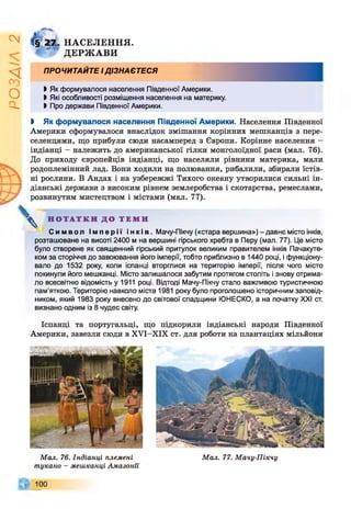 ІZlVSO
2Т. НАСЕЛЕННЯ.
ДЕРЖ АВИ
ПРОЧИТАЙТЕ І ДІЗНАЄТЕСЯ
І Як формувалося населення Південної Америки.
ЬЯкі особливості розміщення населення на материку.
І Про держави Південної Америки.
і Як формувалося населення Південної Америки. Населення Південної
Америки сформувалося внаслідок змішання корінних мешканців з пере­
селенцями, що прибули сюди насамперед з Європи. Корінне населення -
індіанці - належить до американської гілки монголоїдної раси (мал. 76).
До приходу європейців індіанці, що населяли рівнини материка, мали
родоплемінний лад. Вони ходили на полювання, рибалили, збирали їстів­
ні рослини. В Андах і на узбережжі Тихого океану утворилися сильні ін­
діанські держави з високим рівнем землеробства і скотарства, ремеслами,
розвинутим мистецтвом і містами (мал. 77).

Н О Т А Т К И Д О Т Е М И
С и м в о л І м п е р і ї і н к і в . Мачу-Пікчу («стара вершина») - давнє місто інків,
розташоване на висоті 2400 м на вершині гірського хребта в Перу (мал. 77). Це місто
було створене як священний гірський притулок великим правителем інків Пачакуте-
ком за сторіччя до завоювання його імперії, тобто приблизно в 1440 році, і функціону­
вало до 1532 року, коли іспанці вторгнися на територію імперії, після чого місто
покинули його мешканці. Місто залишалося забутим протягом століть і знову отрима­
ло всесвітню відомість у 1911 році. Відтоді Мачу-Пікчу стало важливою туристичною
пам'яткою. Територію навколо міста 1981 року було проголошено історичним заповід­
ником, який 1983 року внесено до світової спадщини ЮНЕСКО, а на початку XXI ст.
визнано одним із 8 чудес світу.
Іспанці та португальці, що підкорили індіанські народи Південної
Америки, завезли сюди в ХУІ-ХІХ ст. для роботи на плантаціях мільйони
Мал. 76. Індіанці племені
шукано - мешканці Амазоші
100
Мал. 77. Мачу-Пікчу
 