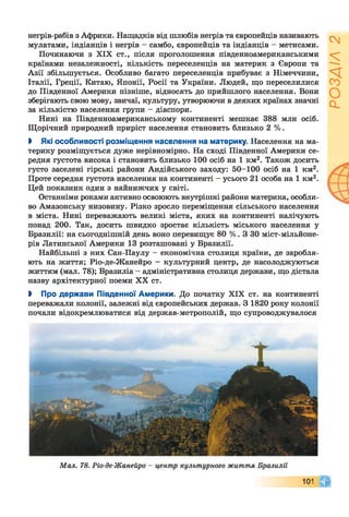 негрів-рабів з Африки. Нащадків від шлюбів негрів та європейців називають
мулатами, індіанців і негрів - самбо, європейців та індіанців - метисами.
Починаючи з XIX ст., після проголошення південноамериканськими
країнами незалежності, кількість переселенців на материк з Європи та
Азії збільшується. Особливо багато переселенців прибуває з Німеччини,
Італії, Греції, Китаю, Японії, Росії та України. Людей, що переселилися
до Південної Америки пізніше, відносять до прийшлого населення. Вони
зберігають свою мову, звичаї, культуру, утворюючи в деяких країнах значні
за кількістю населення групи - діаспори.
Нині на Південноамериканському континенті мешкає 388 млн осіб.
Щорічний природний приріст населення становить близько 2 %.
І Які особливості розміщення населення на материку. Населення на ма­
терику розміщується дуже нерівномірно. На сході Південної Америки се­
редня густота висока і становить близько 100 осіб на 1 км2. Також досить
густо заселені гірські райони Андійського заходу: 50-100 осіб на 1 км2.
Проте середня густота населення на континенті - усього 21 особа на 1 км2.
Цей показник один з найнижчих у світі.
Останніми роками активно освоюють внутрішні райони материка, особли­
во Амазонську низовину. Різко зросло переміщення сільського населення
в міста. Нині переважають великі міста, яких на континенті налічують
понад 200. Так, досить швидко зростає кількість міського населення у
Бразилії: на сьогоднішній день воно перевищує 80 %. З ЗО міст-мільйоне-
рів Латинської Америки 13 розташовані у Бразилії.
Найбільші з них Сан-Паулу —економічна столиця країни, де заробля­
ють на життя; Ріо-де-Жанейро - культурний центр, де насолоджуються
життям (мал. 78); Бразиліа - адміністративна столиця держави, що дістала
назву архітектурної поеми XX ст.
І Про держави Південної Америки. До початку XIX ст. на континенті
переважали колонії, залежні від європейських держав. З 1820 року колонії
почали відокремлюватися від держав-метрополій, що супроводжувалося
РОЗДІЛ2
 